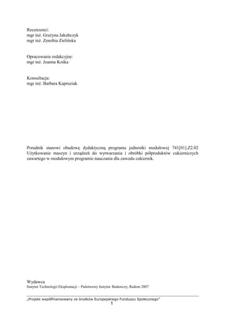 „Projekt współfinansowany ze środków Europejskiego Funduszu Społecznego”
1
Recenzenci:
mgr inŜ. GraŜyna Jakubczyk
mgr inŜ. Zenobia Zielińska
Opracowanie redakcyjne:
mgr inŜ. Joanna Kośka
Konsultacja:
mgr inŜ. Barbara Kapruziak
Poradnik stanowi obudowę dydaktyczną programu jednostki modułowej 741[01].Z2.02
UŜytkowanie maszyn i urządzeń do wytwarzania i obróbki półproduktów cukierniczych
zawartego w modułowym programie nauczania dla zawodu cukiernik.
Wydawca
Instytut Technologii Eksploatacji – Państwowy Instytut Badawczy, Radom 2007
 