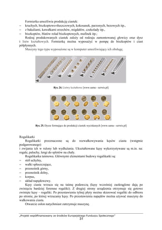 „Projekt współfinansowany ze środków Europejskiego Funduszu Społecznego”
31
Formierka umoŜliwia produkcję ciastek:
− kruchych, biszkoptowo-tłuszczowych, kokosanek, parzonych, bezowych itp.,
− z bakaliami, kawałkami orzechów, migdałów, czekolady itp.,
− biszkoptów, blatów rolad biszkoptowych, mufinek itp.;
Rodzaj produkowanych ciastek zaleŜy od rodzaju zamontowanej głowicy oraz dysz
i listw kształtowych. Formierkę moŜna wyposaŜyć w pompę do biszkoptów i ciast
półpłynnych.
Maszyny tego typu wyposaŜone są w komputer umoŜliwiający ich obsługę.
Rys. 24. Listwy kształtowe [www.sama - serwis.pl]
Rys. 25. Dysze formujące do produkcji ciastek wyciskanych [www.sama - serwis.pl]
Rogalikarki
Rogalikarki przeznaczone są do rozwałkowywania kęsów ciasta (wstępnie
podgarowanego)
i zwijania ich w rulony lub wydłuŜania. Ukształtowane kęsy wykorzystywane są m.in. na:
rogale, paluchy, lengi do splotów na chały.
Rogalikarka taśmowa. Głównymi elementami budowy rogalikarki są:
− stół uchylny,
− wałki spłaszczające,
− przenośnik górny,
− przenośnik dolny,
− korpus,
− układ napędowewy.
Kęsy ciasta wrzuca się na taśmę podawczą (kęsy wcześniej zaokrąglone dają po
zwinięciu bardziej foremne rogaliki). Z drugiej strony urządzenia otrzymuje się gotowe
zwinięte kęsy – rogaliki. Po przestawieniu tylnej płyty moŜna skierować rogaliki do odbioru
po stronie, po której wrzucamy kęsy. Po przestawieniu napędów moŜna uŜywać maszyny do
wałkowania ciasta.
Otwarcie osłon natychmiast zatrzymuje maszynę.
 