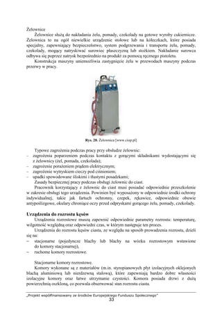 „Projekt współfinansowany ze środków Europejskiego Funduszu Społecznego”
33
śelownice
śelownice słuŜą do nakładania Ŝelu, pomady, czekolady na gotowe wyroby cukiernicze.
śelownica to na ogół niewielkie urządzenie stołowe lub na kółeczkach, które posiada
specjalny, zapewniający bezpieczeństwo, system podgrzewania i transportu Ŝelu, pomady,
czekolady, mogący natryskiwać surowiec płaszczyzną lub stoŜkiem. Nakładanie surowca
odbywa się poprzez natrysk bezpośrednio na produkt za pomocą ręcznego pistoletu.
Konstrukcja maszyny uniemoŜliwia zastygnięcie Ŝelu w przewodach maszyny podczas
przerwy w pracy.
Rys. 28. śelownica [www.ciop.pl]
Typowe zagroŜenia podczas pracy przy obsłudze Ŝelownic:
– zagroŜenia poparzeniem podczas kontaktu z gorącymi składnikami wydostającymi się
z Ŝelownicy (Ŝel, pomada, czekolada);
– zagroŜenie poraŜeniem prądem elektrycznym;
– zagroŜenie wytryskiem cieczy pod ciśnieniem;
– upadki spowodowane śliskimi i tłustymi posadzkami;
Zasady bezpiecznej pracy podczas obsługi Ŝelownic do ciast.
Pracownik korzystający z Ŝelownic do ciast musi posiadać odpowiednie przeszkolenie
w zakresie obsługi tego urządzenia. Powinien być wyposaŜony w odpowiednie środki ochrony
indywidualnej, takie jak fartuch ochronny, czepek, rękawice, odpowiednie obuwie
antypoślizgowe, okulary chroniące oczy przed odpryskami gorącego Ŝelu, pomady, czekolady.
Urządzenia do rozrostu kęsów
Urządzenia rozrostowe muszą zapewnić odpowiednie parametry rozrostu: temperaturę,
wilgotność względną oraz odpowiedni czas, w którym następuje ten proces.
Urządzenia do rozrostu kęsów ciasta, ze względu na sposób prowadzenia rozrostu, dzieli
się na:
− stacjonarne (pojedyncze blachy lub blachy na wózku rozrostowym wstawione
do komory stacjonarnej),
− ruchome komory rozrostowe.
Stacjonarne komory rozrostowe.
Komory wykonane są z materiałów (m.in. styropianowych płyt izolacyjnych oklejonych
blachą aluminiową lub nierdzewną stalową), które zapewniają bardzo dobre własności
izolacyjne komory oraz łatwe utrzymanie czystości. Komora posiada drzwi z duŜą
powierzchnią oszkloną, co pozwala obserwować stan rozrostu ciasta.
 