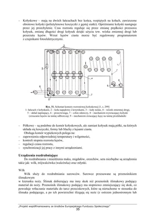 „Projekt współfinansowany ze środków Europejskiego Funduszu Społecznego”
35
– Kołyskowe – mają na dwóch łańcuchach bez końca, rozpiętych na kołach, zawieszone
obrotowe kołyski (polietylenowe koszyczki z gęstej siatki). OpróŜnianie kołyski następuje
przez jej przechylenie. Czas rozrostu reguluje się przez zmianę prędkości przesuwu
kołysek, zmianę długości drogi kołysek dzięki uŜyciu tzw. wózka zmiennej drogi lub
przerzutu kęsów. Wrzut kęsów ciasta morze być regulowany programatorem
z czujnikami fotoelektrycznymi.
Rys. 31. Schemat komory rozrostowej kołyskowej [1, s. 299]
1- łańcuch z kołyskami, 2 – koła napędowe z krzywkami, 3 – wały nośne, 4 – wózek zmiennej drogi,
5 – układ napinający, 6 – przeciwwaga, 7 – człon zdawczy, 8 – mechanizm wywracający kołyski
(zrzucanie kęsów na taśmę odbiorczą), 9 – mechanizm zrzucający kęsy na taśmę przekładarki
– Półkowe – są podobne do komór kołyskowych, ale zamiast kołysek mają półki, na których
układa się koszyczki, formy lub blachy z kęsami ciasta.
Obsługa komór wypiekowych polega na:
– zapewnieniu odpowiedniej temperatury i wilgotności,
– kontroli stopnia rozrostu kęsów,
– regulacji czasu rozrostu,
– synchronizacji jej pracy z innymi urządzeniami.
Urządzenia rozdrabniające
Do rozdrabniania i miaŜdŜenia maku, migdałów, orzechów, sera niezbędne są urządzenia
takie jak: wilk, trójwalcówka (walcówka) oraz młynki.
Wilk
Wilk słuŜy do rozdrabniania surowców. Surowce przesuwane są przenośnikiem
ślimakowym
w kierunku noŜy. Ślimak dobierający ma inny skok niŜ przenośnik ślimakowy podający
materiał do noŜy. Przenośnik ślimakowy podający ma stopniowo zmniejszający się skok, co
powoduje wtłaczanie materiału do tarcz przeciskowych, które są nieruchome w stosunku do
ślimaka podającego, a po ich powierzchni ślizgają się noŜe (z ostrzem jednostronnym lub
 