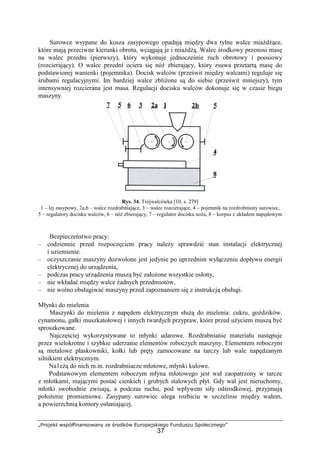 „Projekt współfinansowany ze środków Europejskiego Funduszu Społecznego”
37
Surowce wsypane do kosza zasypowego opadają między dwa tylne walce miaŜdŜące,
które mają przeciwne kierunki obrotu, wciągają je i miaŜdŜą. Walec środkowy przenosi masę
na walec przedni (pierwszy), który wykonuje jednocześnie ruch obrotowy i poosiowy
(rozcierający). O walec przedni ociera się nóŜ zbierający, który zsuwa przetartą masę do
podstawionej wanienki (pojemnika). Docisk walców (prześwit między walcami) reguluje się
śrubami regulacyjnymi. Im bardziej walce zbliŜone są do siebie (prześwit mniejszy), tym
intensywniej rozcierana jest masa. Regulacji docisku walców dokonuje się w czasie biegu
maszyny.
Rys. 34. Trójwalcówka [10, s. 279]
1 – lej zasypowy, 2a,b – walce rozdrabniające, 3 – walec rozcierające, 4 – pojemnik na rozdrobniony surowiec,
5 – regulatory docisku walców, 6 – nóŜ zbierający, 7 – regulator docisku noŜa, 8 – korpus z układem napędowym
Bezpieczeństwo pracy:
– codziennie przed rozpoczęciem pracy naleŜy sprawdzić stan instalacji elektrycznej
i uziemienie.
– oczyszczanie maszyny dozwolone jest jedynie po uprzednim wyłączeniu dopływu energii
elektrycznej do urządzenia,
– podczas pracy urządzenia muszą być załoŜone wszystkie osłony,
– nie wkładać między walce Ŝadnych przedmiotów,
– nie wolno obsługiwać maszyny przed zapoznaniem się z instrukcją obsługi.
Młynki do mielenia
Maszynki do mielenia z napędem elektrycznym słuŜą do mielenia: cukru, goździków,
cynamonu, gałki muszkatołowej i innych twardych przypraw, które przed uŜyciem muszą być
sproszkowane.
Najczęściej wykorzystywane to młynki udarowe. Rozdrabnianie materiału następuje
przez wielokrotne i szybkie uderzanie elementów roboczych maszyny. Elementem roboczym
są metalowe płaskowniki, kołki lub pręty zamocowane na tarczy lub wale napędzanym
silnikiem elektrycznym.
Na1eŜą do nich m.in. rozdrabniacze młotowe, młynki kulowe.
Podstawowym elementem roboczym młyna młotowego jest wał zaopatrzony w tarcze
z młotkami, mającymi postać cienkich i grubych stalowych płyt. Gdy wał jest nieruchomy,
młotki swobodnie zwisają, a podczas ruchu, pod wpływem siły odśrodkowej, przyjmują
połoŜenie promieniowe. Zasypany surowiec ulega rozbiciu w szczelinie między wałem,
a powierzchnią komory osłaniającej.
 