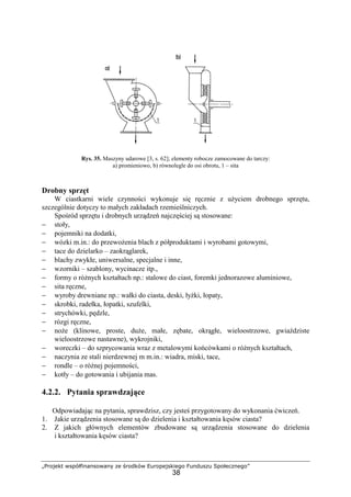 „Projekt współfinansowany ze środków Europejskiego Funduszu Społecznego”
38
Rys. 35. Maszyny udarowe [3, s. 62]; elementy robocze zamocowane do tarczy:
a) promieniowo, b) równolegle do osi obrotu, 1 – sita
Drobny sprzęt
W ciastkarni wiele czynności wykonuje się ręcznie z uŜyciem drobnego sprzętu,
szczególnie dotyczy to małych zakładach rzemieślniczych.
Spośród sprzętu i drobnych urządzeń najczęściej są stosowane:
− stoły,
− pojemniki na dodatki,
− wózki m.in.: do przewoŜenia blach z półproduktami i wyrobami gotowymi,
− tace do dzielarko – zaokrąglarek,
− blachy zwykłe, uniwersalne, specjalne i inne,
− wzorniki – szablony, wycinacze itp.,
− formy o róŜnych kształtach np.: stalowe do ciast, foremki jednorazowe aluminiowe,
− sita ręczne,
− wyroby drewniane np.: wałki do ciasta, deski, łyŜki, łopaty,
− skrobki, radełka, łopatki, szufelki,
− strychówki, pędzle,
− rózgi ręczne,
− noŜe (klinowe, proste, duŜe, małe, zębate, okrągłe, wieloostrzowe, gwiaździste
wieloostrzowe nastawne), wykrojniki,
− woreczki – do szprycowania wraz z metalowymi końcówkami o róŜnych kształtach,
− naczynia ze stali nierdzewnej m m.in.: wiadra, miski, tace,
− rondle – o róŜnej pojemności,
− kotły – do gotowania i ubijania mas.
4.2.2. Pytania sprawdzające
Odpowiadając na pytania, sprawdzisz, czy jesteś przygotowany do wykonania ćwiczeń.
1. Jakie urządzenia stosowane są do dzielenia i kształtowania kęsów ciasta?
2. Z jakich głównych elementów zbudowane są urządzenia stosowane do dzielenia
i kształtowania kęsów ciasta?
 