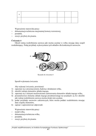 „Projekt współfinansowany ze środków Europejskiego Funduszu Społecznego”
41
4
….
WyposaŜenie stanowiska pracy:
− dokumentacja techniczna stacjonarnej komory rozrostowej,
− poradnik,
− zeszyt, przybory do pisania.
Ćwiczenie 4
Określ rodzaj rozdrobnienia surowca jaki moŜna uzyskać w wilku stosując dany zespół
rozdrabniający. Podaj przykłady wykorzystania tych układów dla konkretnych surowców.
Rysunek do ćwiczenia 4
Sposób wykonania ćwiczenia
Aby wykonać ćwiczenie, powinieneś:
1) zapoznać się z przeznaczeniem, budową i działaniem wilka,
2) określić rodzaje elementów układu tnącego,
3) zapoznać się z róŜnymi moŜliwościami zastosowania elementów układu tnącego wilka,
4) przeanalizować elementy układu tnącego przedstawionego na rysunkach: a), b) i określić
jaki rodzaj rozdrobnienia surowca moŜna dzięki nim uzyskać,
5) podać przykłady surowców cukierniczych, które moŜna poddać rozdrobnieniu stosując
dane zespoły elementów,
6) zapisać i zaprezentować odpowiedź.
WyposaŜenie stanowiska pracy:
− model wilka,
− dokumentacja techniczna wilka,
− poradnik,
− zeszyt, przybory do pisania.
 