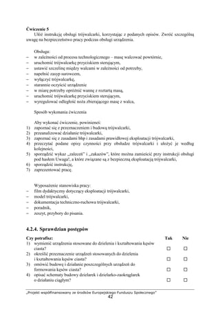 „Projekt współfinansowany ze środków Europejskiego Funduszu Społecznego”
42
Ćwiczenie 5
UłóŜ instrukcję obsługi trójwalcarki, korzystając z podanych opisów. Zwróć szczególną
uwagę na bezpieczeństwo pracy podczas obsługi urządzenia.
Obsługa:
− w zaleŜności od procesu technologicznego – masę walcować powtórnie,
− uruchomić trójwalcarkę przyciskiem sterującym,
− ustawić szczelinę między walcami w zaleŜności od potrzeby,
− napełnić zasyp surowcem,
− wyłączyć trójwalcarkę,
− starannie oczyścić urządzenie
− w miarę potrzeby opróŜnić wannę z roztartą masą,
− uruchomić trójwalcarkę przyciskiem sterującym,
− wyregulować odległość noŜa zbierającego masę z walca,
Sposób wykonania ćwiczenia
Aby wykonać ćwiczenie, powinieneś:
1) zapoznać się z przeznaczeniem i budową trójwalcarki,
2) przeanalizować działanie trójwalcarki,
3) zapoznać się z zasadami bhp i zasadami prawidłowej eksploatacji trójwalcarki,
4) przeczytać podane opisy czynności przy obsłudze trójwalcarki i ułoŜyć je według
kolejności,
5) sporządzić wykaz „zaleceń” i „zakazów”, które moŜna zamieścić przy instrukcji obsługi
pod hasłem Uwaga!, a które związane są z bezpieczną eksploatacją trójwalcarki,
6) sporządzić instrukcję,
7) zaprezentować pracę.
WyposaŜenie stanowiska pracy:
− film dydaktyczny dotyczący eksploatacji trójwalcarki,
− model trójwalcarki,
− dokumentacja techniczno-ruchowa trójwalcarki,
− poradnik,
− zeszyt, przybory do pisania.
4.2.4. Sprawdzian postępów
Czy potrafisz: Tak Nie
1) wymienić urządzenia stosowane do dzielenia i kształtowania kęsów
ciasta?
2) określić przeznaczenie urządzeń stosowanych do dzielenia
i kształtowania kęsów ciasta?
3) omówić budowę i działanie poszczególnych urządzeń do
formowania kęsów ciasta?
4) opisać schematy budowy dzielarek i dzielarko-zaokrąglarek
o działaniu ciągłym?
 