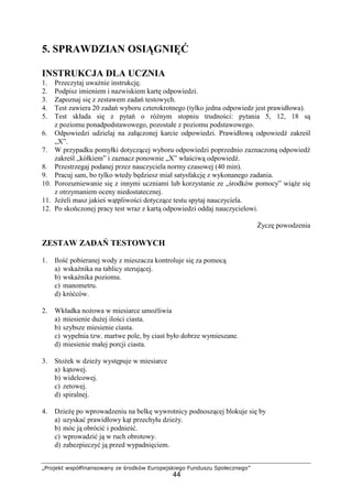 „Projekt współfinansowany ze środków Europejskiego Funduszu Społecznego”
44
5. SPRAWDZIAN OSIĄGNIĘĆ
INSTRUKCJA DLA UCZNIA
1. Przeczytaj uwaŜnie instrukcję.
2. Podpisz imieniem i nazwiskiem kartę odpowiedzi.
3. Zapoznaj się z zestawem zadań testowych.
4. Test zawiera 20 zadań wyboru czterokrotnego (tylko jedna odpowiedz jest prawidłowa).
5. Test składa się z pytań o róŜnym stopniu trudności: pytania 5, 12, 18 są
z poziomu ponadpodstawowego, pozostałe z poziomu podstawowego.
6. Odpowiedzi udzielaj na załączonej karcie odpowiedzi. Prawidłową odpowiedź zakreśl
„X”.
7. W przypadku pomyłki dotyczącej wyboru odpowiedzi poprzednio zaznaczoną odpowiedź
zakreśl „kółkiem” i zaznacz ponownie „X” właściwą odpowiedź.
8. Przestrzegaj podanej przez nauczyciela normy czasowej (40 min).
9. Pracuj sam, bo tylko wtedy będziesz miał satysfakcję z wykonanego zadania.
10. Porozumiewanie się z innymi uczniami lub korzystanie ze „środków pomocy” wiąŜe się
z otrzymaniem oceny niedostatecznej.
11. JeŜeli masz jakieś wątpliwości dotyczące testu spytaj nauczyciela.
12. Po skończonej pracy test wraz z kartą odpowiedzi oddaj nauczycielowi.
śyczę powodzenia
ZESTAW ZADAŃ TESTOWYCH
1. Ilość pobieranej wody z mieszacza kontroluje się za pomocą
a) wskaźnika na tablicy sterującej.
b) wskaźnika poziomu.
c) manometru.
d) króćców.
2. Wkładka noŜowa w miesiarce umoŜliwia
a) miesienie duŜej ilości ciasta.
b) szybsze miesienie ciasta.
c) wypełnia tzw. martwe pole, by ciast było dobrze wymieszane.
d) miesienie małej porcji ciasta.
3. StoŜek w dzieŜy występuje w miesiarce
a) kątowej.
b) widelcowej.
c) zetowej.
d) spiralnej.
4. DzieŜę po wprowadzeniu na belkę wywrotnicy podnoszącej blokuje się by
a) uzyskać prawidłowy kąt przechyłu dzieŜy.
b) móc ją obrócić i podnieść.
c) wprowadzić ją w ruch obrotowy.
d) zabezpieczyć ją przed wypadnięciem.
 