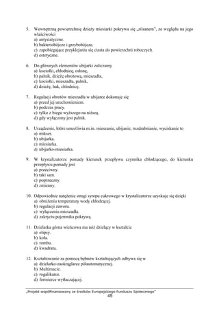 „Projekt współfinansowany ze środków Europejskiego Funduszu Społecznego”
45
5. Wewnętrzną powierzchnię dzieŜy miesiarki pokrywa się „rilsanem”, ze względu na jego
właściwości
a) antystatyczne.
b) bakteriobójcze i grzybobójcze.
c) zapobiegające przyklejaniu się ciasta do powierzchni roboczych.
d) estetyczne.
6. Do głównych elementów ubijarki zaliczamy
a) kociołki, chłodnicę, osłonę,
b) palnik, dzieŜę obrotową, mieszadła,
c) kociołki, mieszadła, palnik,
d) dzieŜę, hak, chłodnicę.
7. Regulacji obrotów mieszadła w ubijarce dokonuje się
a) przed jej uruchomieniem.
b) podczas pracy.
c) tylko z biegu wyŜszego na niŜszą.
d) gdy wyłączony jest palnik.
8. Urządzenie, które umoŜliwia m.in. mieszanie, ubijanie, rozdrabnianie, wyciskanie to
a) mikser.
b) ubijarka.
c) miesiarka.
d) ubijarko-miesiarka.
9. W krystalizatorze pomady kierunek przepływu czynnika chłodzącego, do kierunku
przepływu pomady jest
a) przeciwny.
b) taki sam.
c) poprzeczny.
d) zmienny.
10. Odpowiednie natęŜenie strugi syropu cukrowego w krystalizatorze uzyskuje się dzięki
a) obniŜeniu temperatury wody chłodzącej.
b) regulacji zaworu.
c) wyłączeniu mieszadła.
d) zakryciu pojemnika pokrywą.
11. Dzielarka górna wieńcowa ma nóŜ dzielący w kształcie
a) elipsy.
b) koła.
c) rombu.
d) kwadratu.
12. Kształtowanie za pomocą bębnów kształtujących odbywa się w
a) dzielarko-zaokrąglarce półautomatycznej.
b) Multimacie.
c) rogalikarce.
d) formierce wytłaczającej.
 