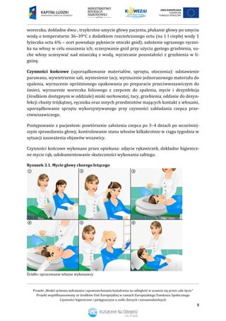 Projekt „Model systemu wdrażania i upowszechniania kształcenia na odległość w uczeniu się przez całe życie”
Projekt współfinansowany ze środków Unii Europejskiej w ramach Europejskiego Funduszu Społecznego
Czynności higieniczne i pielęgnacyjne u osób chorych i niesamodzielnych
8
woreczku, dokładne dwu-, trzykrotne umycie głowy pacjenta, płukanie głowy po umyciu
wodą o temperaturze 36–39°C z dodatkiem rozcieńczonego octu (na 1 l ciepłej wody 1
łyżeczka octu 6% – ocet powoduje pękniecie otoczki gnid); założenie ogrzanego ręczni-
ka na włosy w celu osuszenia ich; sczesywanie gnid przy użyciu gęstego grzebienia, su-
che włosy sczesywać nad miseczką z wodą, wycieranie pozostałości z grzebienia w li-
gninę.
Czynności końcowe (uporządkowanie materiałów, sprzętu, otoczenia): odstawienie
parawanu, wywietrzenie sali, wyniesienie tacy, wyrzucenie jednorazowego materiału do
spalenia, wyrzucenie opróżnionego opakowania po preparacie przeciwwszawiczym do
śmieci, wyrzucenie woreczka foliowego z czepcem do spalenia, mycie i dezynfekcja
(środkiem dostępnym w oddziale) miski nerkowatej, tacy, grzebienia, oddanie do dezyn-
fekcji chusty trójkątnej, ręcznika oraz innych przedmiotów mających kontakt z włosami,
uporządkowanie sprzętu wykorzystywanego przy czynności zakładania czepca prze-
ciwwszawiczego.
Postępowanie z pacjentem: powtórzenie założenia czepca po 3–4 dniach po wcześniej-
szym sprawdzeniu głowy, kontrolowanie stanu włosów kilkakrotnie w ciągu tygodnia w
sytuacji zauważenia objawów wszawicy.
Czynności końcowe wykonane przez opiekuna: zdjęcie rękawiczek, dokładne higienicz-
ne mycie rąk, udokumentowanie skuteczności wykonania zabiegu.
Rysunek 3.1. Mycie głowy chorego leżącego
Źródło: opracowanie własne wykonawcy
 