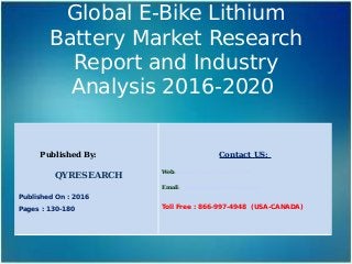Global E-Bike Lithium
Battery Market Research
Report and Industry
Analysis 2016-2020
Published By:
QYRESEARCH
Published On : 2016
Pages : 130-180
Contact US:
Web: www.qyresearchreports.com
Email: sales@qyresearchreports.com
Toll Free : 866-997-4948 (USA-CANADA)
 