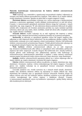 „Projekt współfinansowany ze środków Europejskiego Funduszu Społecznego”
20
Materiały konstrukcyjne wykorzystywane do budowy silników czterosuwowych
chłodzonych cieczą
Tłoki wykonuje się z materiałów o ograniczonej rozszerzalności cieplnej i odporności na
ścieranie oraz bardzo dobrym przewodnictwie cieplnym. Tłoki odlewa się ze stopów lekkich,
zwykle aluminium z krzemem. Spotyka się takŜe tłoki ze stopów magnezu i tytanu.
Pierścienie tłokowe uszczelniające wykonuje się z Ŝeliwa stopowego o drobnoziarnistej
strukturze, a pierścienie zgarniające, zwykle składane (wieloczęściowe), ze stali lub Ŝeliwa.
Czasami, w zastosowaniach specjalnych, pierścienie tłokowe mogą być wykonane z innych
materiałów (np. stopy magnezu). W celu ułatwienia dotarcia pierścieni tłokowych do gładzi
cylindra albo zwiększenia ich trwałości pierścienie powleka się często metalami (powłoki
ochronne), takimi jak cyna, kadm, nikiel, molibden, miedź lub chrom albo związkami metali
(np. węgliki chromu i molibdenu).
Sworznie tłokowe zwykle wykonuje się ze stali węglowej lub stopowej o niskiej
zawartości węgla, natomiast powierzchnię zewnętrzną utwardza się za pomocą nawęglania.
Korbowody są odlewane ze specjalnych gatunków Ŝeliwa lub stopów magnezu albo
odkuwane ze stali stopowych (kucie matrycowe). Są one poddawane obróbce cieplnej. Śruby
korbowodów wykonuje się ze stali stopowej o duŜej wytrzymałości. Główka i łeb korbowodu
silników czterosuwowych są łoŜyskowane ślizgowo. Tulejki główki korbowodu wykonuje się
ze specjalnych rodzajów brązów (np. brąz cynowy) albo ze stopów aluminium.
Wały korbowe silników czterosuwowych odkuwa się ze stali stopowych
(np. chromowo-molibdenowych) albo odlewa ze specjalnych Ŝeliw (sferoidalne, perlityczne,
stopowe) lub staliw stopowych. ŁoŜyska ślizgowe łba korbowodu (tzw. łoŜyska korbowe),
łoŜyska główne wału korbowego oraz półpierścienie oporowe wału korbowego są
wielowarstwowymi cienkościennymi panewkami o podłoŜu z taśmy stalowej wyłoŜonym
warstwą stopów łoŜyskowych (stopy cynowo-ołowiowe, brązy ołowiowe, stopy aluminium).
Kadłuby silników czterosuwowych najczęściej odlewa się z Ŝeliwa stopowego albo ze
stopów lekkich, np. stopów aluminium z krzemem lub stopów magnezu.
Głowice silników czterosuwowych odlewa się głównie, ze stopów aluminium (np. stopy
aluminium z krzemem), rzadziej z Ŝeliwa niskostopowego lub stopów magnezu. Uszczelki
głowic tzw. miękkie wykonuje się ze specjalnych tworzyw sztucznych zbrojonych
elementami metalowymi.
Uszczelki metalowe tzw. twarde wytwarza się z róŜnych metali (miedź, aluminium,
miękka stal). Kolektory dolotowe odlewa się najczęściej ze stopów lekkich (np. stopy
aluminium) lub wykonuje sieje ze specjalnych tworzyw sztucznych. Rzadziej stosuje się
odlewy Ŝeliwne oraz rury lub wytłoczki stalowe. Kolektory wylotowe są na ogól odlewami
z Ŝeliwa Ŝaroodpornego (np. Ŝeliwo stopowe z dodatkiem chromu). Czasami,
w zastosowaniach specjalnych, uŜywa się kolektorów wykonanych z grubej blachy stalowej
albo kształtowych rur stalowych.
 