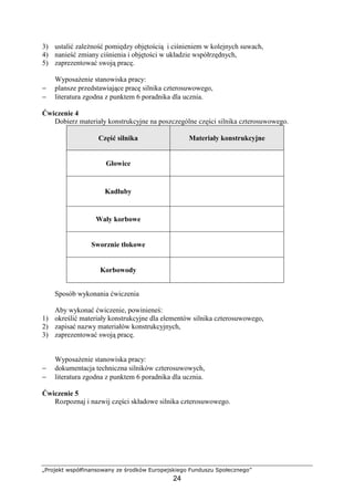 „Projekt współfinansowany ze środków Europejskiego Funduszu Społecznego”
24
3) ustalić zaleŜność pomiędzy objętością i ciśnieniem w kolejnych suwach,
4) nanieść zmiany ciśnienia i objętości w układzie współrzędnych,
5) zaprezentować swoją pracę.
WyposaŜenie stanowiska pracy:
− plansze przedstawiające pracę silnika czterosuwowego,
− literatura zgodna z punktem 6 poradnika dla ucznia.
Ćwiczenie 4
Dobierz materiały konstrukcyjne na poszczególne części silnika czterosuwowego.
Część silnika Materiały konstrukcyjne
Głowice
Kadłuby
Wały korbowe
Sworznie tłokowe
Korbowody
Sposób wykonania ćwiczenia
Aby wykonać ćwiczenie, powinieneś:
1) określić materiały konstrukcyjne dla elementów silnika czterosuwowego,
2) zapisać nazwy materiałów konstrukcyjnych,
3) zaprezentować swoją pracę.
WyposaŜenie stanowiska pracy:
− dokumentacja techniczna silników czterosuwowych,
− literatura zgodna z punktem 6 poradnika dla ucznia.
Ćwiczenie 5
Rozpoznaj i nazwij części składowe silnika czterosuwowego.
 