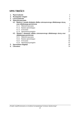 „Projekt współfinansowany ze środków Europejskiego Funduszu Społecznego”
2
SPIS TREŚCI
1. Wprowadzenie 3
2. Wymagania wstępne 5
3. Cele kształcenia 6
4. Materiał nauczania 7
4.1. Budowa i zasada działania silnika czterosuwowego chłodzonego cieczą
oraz chłodzonego powietrzem 7
4.1.1. Materiał nauczania 7
4.1.2. Pytania sprawdzające 21
4.1.3. Ćwiczenia 22
4.1.4. Sprawdzian postępów 27
4.2. MontaŜ i demontaŜ silnika czterosuwowego chłodzonego cieczą oraz
chłodzonego powietrzem 28
4.2.1. Materiał nauczania 28
4.2.2. Pytania sprawdzające 45
4.2.3. Ćwiczenia 45
4.2.4. Sprawdzian postępów 47
5. Sprawdzian osiągnięć 48
6. Literatura 54
 