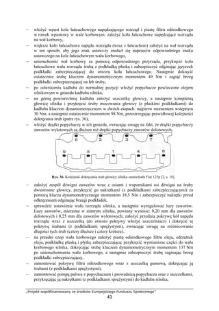 „Projekt współfinansowany ze środków Europejskiego Funduszu Społecznego”
43
– włoŜyć wpust koła łańcuchowego napędzającego rozrząd i piastę filtru odśrodkowego
w rowek wpustowy w wale korbowym; załoŜyć koło łańcuchowe napędzające rozrządu
na wał korbowy,
– większe koło łańcuchowe napędu rozrządu (wraz z łańcuchem) załoŜyć na wał rozrządu
w ten sposób, aby jego znak ustawczy znalazł się naprzeciw odpowiedniego znaku
ustawczego na kole łańcuchowym wału korbowego,
– unieruchomić wał korbowy za pomocą odpowiedniego przyrządu, przykręcić koło
łańcuchowe wału rozrządu śrubą z podkładką płaską i zabezpieczyć odginając języczek
podkładki zabezpieczającej do otworu koła łańcuchowego. Następnie dokręcić
ostatecznie śrubę kluczem dynamometrycznym momentem 49 Nm i zagiąć brzeg
podkładki zabezpieczającej na łeb śruby,
– po odwróceniu kadłuba do normalnej pozycji włoŜyć popychacze powleczone olejem
silnikowym w gniazda kadłuba silnika,
– na górną powierzchnię kadłuba załoŜyć uszczelkę głowicy, a następnie kompletną
głowicę silnika i przykręcić śruby mocowania głowicy (z płaskimi podkładkami) do
kadłuba kluczem dynamometrycznym w dwóch etapach: najpierw momentem wstępnym
30 Nm, a następnie ostatecznie momentem 98 Nm, przestrzegając prawidłowej kolejności
dokręcania śrub (patrz rys. 36),
– włoŜyć drąŜki popychaczy w ich gniazda, zwracając uwagę na fakt, Ŝe drąŜki popychaczy
zaworów wylotowych są dłuŜsze niŜ drąŜki popychaczy zaworów dolotowych,
Rys. 36. Kolejność dokręcania śrub głowicy silnika samochodu Fiat 125p [2, s. 18].
– załoŜyć zespół dźwigni zaworów wraz z osiami i wspornikami osi dźwigni na śruby
dwustronne głowicy, przykręcić go nakrętkami (z podkładkami zabezpieczającymi) za
pomocą klucza dynamometrycznego momentem 18,5 Nm i zabezpieczyć nakrętki przed
odkręceniem odginając brzegi podkładek,
– sprawdzić ustawienie wału rozrządu silnika, a następnie wyregulować luzy zaworów.
Luzy zaworów, mierzone w zimnym silniku, powinny wynosić: 0,20 mm dla zaworów
dolotowych i 0,25 mm dla zaworów wylotowych; załoŜyć przednią pokrywę kół napędu
rozrządu wraz z uszczelką (do otworu pokrywy włoŜyć uszczelniacz) i dokręcić tę
pokrywę śrubami (z podkładkami spręŜystymi), zwracając uwagę na zróŜnicowanie
długości tych śrub (cztery dłuŜsze i cztery krótsze),
– na przedni czop wału korbowego załoŜyć piastę odśrodkowego filtru oleju, odrzutnik
oleju, podkładkę płaską i płytkę zabezpieczającą; przykręcić wymienione części do wału
korbowego silnika, dokręcając śrubę kluczem dynamometrycznym momentem 137 Nm
po unieruchomieniu wału korbowego, a następnie zabezpieczyć śrubę zaginając brzeg
podkładki zabezpieczającej,
– zamontować pokrywę filtru odśrodkowego wraz z uszczelką gumową, dokręcając ją
śrubami (z podkładkami spręŜystymi),
– zamontować pompę paliwa z popychaczem i prowadnicą popychacza oraz z uszczelkami,
przykręcając ją nakrętkami (z podkładkami spręŜystymi) do kadłuba silnika,
 