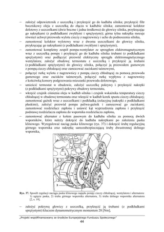 „Projekt współfinansowany ze środków Europejskiego Funduszu Społecznego”
44
– załoŜyć odpowietrznik z uszczelką i przykręcić go do kadłuba silnika; przykręcić filtr
bocznikowy oleju z uszczelką do złącza w kadłubie silnika; zamontować kolektor
dolotowy z uszczelkami (dwie boczne i jedna środkowa) do głowicy silnika, przykręcając
go nakrętkami (z podkładkami zwykłymi i spręŜystymi); górna tylna nakrętka mocuje
równieŜ uchwyt przewodu wylotu cieczy z nagrzewnicy i ucho do podnoszenia silnika,
– zamontować kolektor wylotowy wraz z dwoma uszczelkami do głowicy silnika,
przykręcając go nakrętkami (z podkładkami zwykłymi i spręŜystymi),
– zamontować kompletny zespół pompa-wentylator ze sprzęgłem elektromagnetycznym
wraz z uszczelką pompy i przykręcić go do kadłuba silnika śrubami (z podkładkami
spręŜystymi) oraz podłączyć przewód elektryczny sprzęgła elektromagnetycznego
wentylatora; załoŜyć obudowę termostatu z uszczelką i przykręcić ją śrubami
(z podkładkami spręŜystymi) do głowicy silnika, połączyć ją przewodem gumowym
z pompą cieczy chłodzącej oraz zamocować zaciskami taśmowymi,
– połączyć rurkę wylotu z nagrzewnicy z pompą cieczy chłodzącej za pomocą przewodu
gumowego oraz zacisków taśmowych, połączyć rurkę wypływu z nagrzewnicy
z końcówką komory podgrzewania mieszanki przewodu dolotowego,
– umieścić termostat w obudowie, załoŜyć uszczelkę pokrywy i przykręcić nakrętki
(z podkładkami spręŜystymi) pokrywy obudowy termostatu,
– wkręcić czujnik ciśnienia oleju w kadłub silnika i czujnik wskaźnika temperatury cieczy
chłodzącej w obudowę termostatu oraz wkręcić w kadłub korek spustu cieczy chłodzącej;
zamontować gaźnik wraz z uszczelkami i podkładką izolacyjną (nakrętki z podkładkami
płaskimi), załoŜyć przewód pompa paliwa-gaźnik i zamocować go zaciskami;
zamontować rozdzielacz zapłonu i ustawić kąt wyprzedzenia zapłonu i przykręcić
podstawę rozdzielacza zapłonu do wspornika rozdzielacza zapłonu,
– zamontować alternator z kołem pasowym do kadłuba silnika za pomocą dwóch
wsporników, które naleŜy dokręcić do kadłuba nakrętkami po załoŜeniu paska
klinowego. Wyregulować naciąg paska klinowego (rys. 37) i dokręcić śrubę regulacyjną
górnego wspornika oraz nakrętkę samozabezpieczającą śruby dwustronnej dolnego
wspornika,
Rys. 37. Sposób regulacji naciągu paska klinowego napędu pompy cieczy chłodzącej, wentylatora i alternatora:
1) ugięcie paska, 2) śruba górnego wspornika alternatora, 3) śruba dolnego wspornika alternatora
[2, s. 19].
– załoŜyć pokrywę głowicy z uszczelką, przykręcić ją śrubami (z podkładkami
spręŜystymi) kluczem dynamometrycznym momentem 28 [Nm],
 