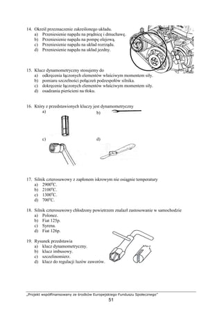 „Projekt współfinansowany ze środków Europejskiego Funduszu Społecznego”
51
14. Określ przeznaczenie zakreślonego układu.
a) Przeniesienie napędu na prądnicę i dmuchawę.
b) Przeniesienie napędu na pompę olejową.
c) Przeniesienie napędu na układ rozrządu.
d) Przeniesienie napędu na układ jezdny.
15. Klucz dynamometryczny stosujemy do
a) odkręcenia łączonych elementów właściwym momentem siły.
b) pomiaru szczelności połączeń podzespołów silnika.
c) dokręcenie łączonych elementów właściwym momentem siły.
d) osadzania pierścieni na tłoku.
16. Który z przedstawionych kluczy jest dynamometryczny
a) b)
c) d)
17. Silnik czterosuwowy z zapłonem iskrowym nie osiągnie temperatury
a) 2900o
C.
b) 2100o
C.
c) 1300o
C.
d) 700o
C.
18. Silnik czterosuwowy chłodzony powietrzem znalazł zastosowanie w samochodzie
a) Polonez.
b) Fiat 125p.
c) Syrena.
d) Fiat 126p.
19. Rysunek przedstawia
a) klucz dynamometryczny.
b) klucz imbusowy.
c) szczelinomierz.
d) klucz do regulacji luzów zaworów.
 