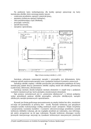 „Projekt współfinansowany ze środków Europejskiego Funduszu Społecznego”
9
Na podstawie karty technologicznej, dla każdej operacji opracowuje się karty
instrukcyjne obróbki, które zawierają miedzy innymi:
– oznaczenie przedmiotu, operacji i stanowisk pracy,
– parametry techniczne operacji (zabiegów),
– szkic przedstawiający część obrabianą,
– przyrządy i uchwyty,
– sposób mocowania,
– narzędzia i sprawdziany.
Rys. 3. Karta instrukcji obróbki [1, s.262]
Instrukcja uzbrojenia (ustawienia) narzędzi i przyrządów jest dokumentem, który
wskazuje sposób zamocowania narzędzi wraz z podaniem istotnych wymiarów ustawczych.
Instrukcja obróbki cieplnej i obróbki powierzchni jest dokumentem podobnym do karty
instrukcyjnej jednak dotyczy parametrów obróbki cieplnej metali lub obróbki galwanicznej
(cynkowania, niklowania, chromowania).
Instrukcja montażu określa kolejność montażu elementów w zespół wraz z podaniem
wymiarów montażowych np. luzów pomiędzy zmontowanymi elementami.
Spis pomocy warsztatowych jest to „zestawienia tabelaryczne”, w którym podajemy
wykaz potrzebnych podczas obróbki przyrządów, uchwytów obróbkowych, narzędzi
obróbczych, narzędzi pomiarowych i sprawdzianów.
Rysunek jest formą graficznego porozumiewania się między ludźmi bez słów, niezależnie
od kraju ich pochodzenia za pomocą linii – kreski. Rysunek techniczny jest specjalnym
rodzajem rysunku wykonywanego według ustalonych zasad i przepisów. Dzięki zwięzłemu
i przejrzystemu wyrażaniu kształtów i wymiarów odwzorowywanego przedmiotu rysunek
techniczny dokładnie wskazuje, jak ma wyglądać przedmiot po wykonaniu, oraz informuje,
jak należy przygotować się do jego wykonania. Rysunki techniczne obrazujące wyroby
przemysłu maszynowego nazywają się rysunkami technicznymi maszynowymi, przemysłu
 