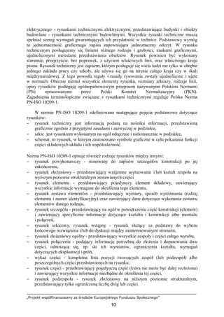 „Projekt współfinansowany ze środków Europejskiego Funduszu Społecznego”
10
elektrycznego - rysunkami technicznymi elektrycznymi, przedstawiające budynki i obiekty
budowlane - rysunkami technicznymi budowlanymi. Wszystkie rysunki techniczne muszą
spełniać szereg wymagań gwarantujących ich przydatność w technice. Podstawowy wymóg
to jednoznaczność graficznego zapisu zapewniająca jednoznaczny odczyt. W rysunku
technicznym posługujemy się liniami różnego rodzaju i grubości, znakami graficznymi,
ujednoliconymi metodami przedstawiania obiektów. Rysunek powinien być wykonany
starannie, przejrzyście, bez poprawek, z użyciem właściwych linii, oraz właściwego kroju
pisma. Rysunek techniczny jest zapisem, którym posługuje się wielu ludzi nie tylko w obrębie
jednego zakładu pracy czy szkoły, ale używa się go na terenie całego kraju czy w skali
międzynarodowej. Z tego powodu reguły i zasady rysowania zostały ujednolicone i ujęte
w normach. Obecnie niemal wszystkie elementy rysunku, rozmiary arkuszy, rodzaje linii,
opisy rysunków podlegają ogólnopaństwowym przepisom nazywanymi Polskimi Normami
(PN) opracowanymi przez Polski Komitet Normalizacyjny (PKN).
Zagadnienia terminologiczne związane z rysunkami technicznymi reguluje Polska Norma
PN-ISO 10209-1.
W normie PN-ISO 10209-1 zdefiniowano następujące pojęcia podstawowe dotyczące
rysunków:
− rysunek techniczny jest informacją podaną na nośniku informacji, przedstawioną
graficznie zgodnie z przyjętymi zasadami i zazwyczaj w podziałce,
− szkic jest rysunkiem wykonanym na ogół odręcznie i niekoniecznie w podziałce,
− schemat, to rysunek, w którym zastosowano symbole graficzne w celu pokazania funkcji
części składowych układu i ich współzależność.
Norma PN-ISO 10209-1 opisuje również rodzaje rysunków między innymi:
− rysunek powykonawczy - stosowany do zapisów szczegółów konstrukcji po jej
zakończeniu,
− rysunek złożeniowy - przedstawiający wzajemne usytuowanie i/lub kształt zespołu na
wyższym poziomie strukturalnym zestawianych części
− rysunek elementu - przedstawiający pojedynczy element składowy, zawierający
wszystkie informacje wymagane do określenia tego elementu,
− rysunek zestawu elementów - przedstawiający wymiary, sposób wyróżniania (rodzaj
elementu i numer identyfikacyjny) oraz zawierający dane dotyczące wykonania zestawu
elementów danego rodzaju,
− rysunek szczegółu - przedstawiający na ogół w powiększeniu część konstrukcji (element)
i zawierający specyficzne informacje dotyczące kształtu i konstrukcji albo montażu
i połączeń,
− rysunek szkicowy, rysunek wstępny - rysunek służący za podstawę do wyboru
końcowego rozwiązania i/lub do dyskusji między zainteresowanymi stronami,
− rysunek złożeniowy ogólny - przedstawiający wszystkie zespoły i części całego wyrobu,
− rysunek połączenia - podający informację potrzebną do złożenia i dopasowania dwu
części, odnoszącą się, np. do ich wymiarów, ograniczenia kształtu, wymagań
dotyczących eksploatacji i prób,
− wykaz części - kompletna lista pozycji tworzących zespół (lub podzespół) albo
poszczególnych części przedstawionych na rysunku,
− rysunek części - przedstawiający pojedynczą część (która nie może być dalej rozłożona)
i zawierający wszystkie informacje niezbędne do określenia tej części,
− rysunek podzespołu - rysunek złożeniowy na niższym poziomie strukturalnym,
przedstawiający tylko ograniczoną liczbę dróg lub części.
 