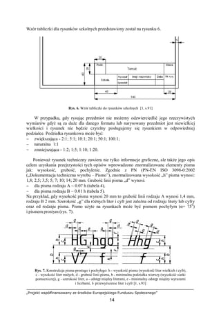 „Projekt współfinansowany ze środków Europejskiego Funduszu Społecznego”
14
Wzór tabliczki dla rysunków szkolnych przedstawiony został na rysunku 6.
Rys. 6. Wzór tabliczki do rysunków szkolnych [1, s.91]
W przypadku, gdy rysując przedmiot nie możemy odzwierciedlić jego rzeczywistych
wymiarów gdyż są za duże dla danego formatu lub narysowany przedmiot jest niewielkiej
wielkości i rysunek nie będzie czytelny posługujemy się rysunkiem w odpowiedniej
podziałce. Podziałka rysunkowa może być:
− zwiększająca - 2:1; 5:1; 10:1; 20:1; 50:1; 100:1;
− naturalna 1:1
− zmniejszająca - 1:2; 1:5; 1:10; 1:20.
Ponieważ rysunek techniczny zawiera nie tylko informacje graficzne, ale także jego opis
celem uzyskania przejrzystości tych opisów wprowadzono znormalizowane elementy pisma
jak: wysokość, grubość, pochylenie. Zgodnie z PN (PN-EN ISO 3098-0:2002
(„Dokumentacja techniczna wyrobu – Pismo”), znormalizowana wysokość „h” pisma wynosi:
1,8; 2,5; 3,5; 5; 7; 10; 14; 20 mm. Grubość linii pisma „d” wynosi:
− dla pisma rodzaju A ~ 0.07 h (tabela 4),
− dla pisma rodzaju B ~ 0.01 h (tabela 5).
Na przykład, gdy wysokość pisma wynosi 20 mm to grubość linii rodzaju A wynosi 1,4 mm,
rodzaju B 2 mm. Szerokość „g” dla różnych liter i cyfr jest zależna od rodzaju litery lub cyfry
oraz od rodzaju pisma. Pismo użyte na rysunkach może być pismem pochyłym (α= 750
)
i pismem prostym (rys. 7).
Rys. 7. Konstrukcja pisma prostego i pochyłego: h - wysokość pisma (wysokość liter wielkich i cyfr),
c - wysokość liter małych, d - grubość linii pisma, b - minimalna podziałka wierszy (wysokość siatki
pomocniczej), g - szerokość liter, a - odstęp między literami, e - minimalny odstęp między wyrazami
i liczbami, f- przewyższenie liter i cyfr [1, s.93]
 