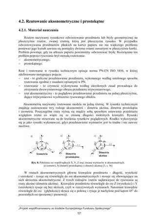 „Projekt współfinansowany ze środków Europejskiego Funduszu Społecznego”
17
Izometria Dimetria
prostokątna
Dimetria
ukośna
4.2. Rzutowanie aksonometryczne i prostokątne
4.2.1. Materiał nauczania
Rzutem nazywamy rysunkowe odwzorowanie przedmiotu lub bryły geometrycznej na
płaszczyźnie rzutów, zwanej rzutnią, którą jest płaszczyzna rysunku. W przypadku
odwzorowywania przedmiotów płaskich na kartce papieru nie ma większego problemu
ponieważ jego kształt zawiera się pomiędzy dwiema osiami zawartymi w płaszczyźnie kartki.
Problem powstaje, gdy na arkuszu papieru powinniśmy odwzorować bryłę. Rozwiązano ten
problem poprzez rysowanie brył metodą rzutowania:
− aksonometrycznego,
− prostokątnego.
Rzut i rzutowanie w rysunku technicznym opisuje norma PN-EN ISO 5456, w której
zdefiniowano następujące pojęcia:
− rzut - to graficzne przedstawienie przedmiotu, wykonanego według ustalonego sposobu
rzutowania zgodnie z zasadami opisanymi w PN,
− rzutowanie - to czynność wykonywana według określonych zasad prowadząca do
otrzymania dwuwymiarowego obrazu przedmiotu trójwymiarowego,
− rzut aksonometryczny - to poglądowe przedstawienie przedmiotu na jednej płaszczyźnie,
dające trójwymiarowe wyobrażenie rysowanego obiektu.
Aksonometrią nazywamy rzutowanie modelu na jedną rzutnię. W rysunku technicznym
znajdują zastosowanie trzy rodzaje aksonometrii - dimetria ukośna, dimetria prostokątna
i izometria. Poszczególne rzuty różnią się między sobą sposobem ustawienia przedmiotu
względem rzutni co wiąże się ze zmianą długości niektórych krawędzi. Rysunki
aksonometryczne stosowane są do kreślenia rysunków poglądowych. Rzadko wykorzystuje
się je jako rysunki wykonawcze, gdyż przedstawienie wymiarów jest tu trudne i nie zawsze
możliwe.
Rys. 8. Położenie osi współrzędnych X, Y, Z oraz zmiana wymiarów w aksonometriach:
a) izometrii, b) dimetrii prostokątnej c) dimetrii ukośnej [3, s. 56]
W rzutach aksonometrycznych główne krawędzie przedmiotu - długość, wysokość
i szerokość - rysuje się równolegle do osi aksonometrycznych i stosuje się obowiązujące na
nich skrócenia aksonometryczne. Z trzech rodzajów rzutów najłatwiejsze do rysowania są
rzuty ukośne (dimetria ukośna). Krawędzie przedmiotu równoległe do osi Z (wysokości) i Y
(szerokości) rysuje się bez skróceń, czyli w rzeczywistych wymiarach. Natomiast krawędzie
równoległe do osi (głębokości) skraca się o połowę i rysuje je nachylone pod kątem 45o
do
pozostałych osi (poziomej i pionowej).
 