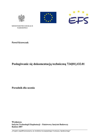 „Projekt współfinansowany ze środków Europejskiego Funduszu Społecznego”
MINISTERSTWO EDUKACJI
NARODOWEJ
Paweł Krawczak
Posługiwanie się dokumentacją techniczną 724[01].O2.01
Poradnik dla ucznia
Wydawca
Instytut Technologii Eksploatacji – Państwowy Instytut Badawczy
Radom 2007
 