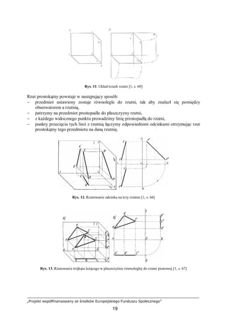 „Projekt współfinansowany ze środków Europejskiego Funduszu Społecznego”
19
Rys. 11. Układ trzech rzutni [1, s. 60]
Rzut prostokątny powstaje w następujący sposób:
− przedmiot ustawiony zostaje równolegle do rzutni, tak aby znalazł się pomiędzy
obserwatorem a rzutnią,
− patrzymy na przedmiot prostopadle do płaszczyzny rzutni,
− z każdego widocznego punktu prowadzimy linię prostopadłą do rzutni,
− punkty przecięcia tych linii z rzutnią łączymy odpowiednimi odcinkami otrzymując rzut
prostokątny tego przedmiotu na daną rzutnię.
Rys. 12. Rzutowanie odcinka na trzy rzutnie [1, s. 64]
Rys. 13. Rzutowanie trójkąta leżącego w płaszczyźnie równoległej do rzutni pionowej [1, s. 67]
 