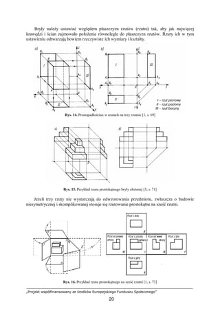 „Projekt współfinansowany ze środków Europejskiego Funduszu Społecznego”
20
Bryły należy ustawiać względem płaszczyzn rzutów (rzutni) tak, aby jak najwięcej
krawędzi i ścian zajmowało położenie równoległe do płaszczyzn rzutów. Rzuty ich w tym
ustawieniu odtwarzają bowiem rzeczywiste ich wymiary i kształty.
Rys. 14. Prostopadłościan w rzutach na trzy rzutnie [1, s. 69]
Rys. 15. Przykład rzutu prostokątnego bryły złożonej [3, s. 71]
Jeżeli trzy rzuty nie wystarczają do odwzorowania przedmiotu, zwłaszcza o budowie
niesymetrycznej i skomplikowanej stosuje się rzutowanie prostokątne na sześć rzutni.
Rys. 16. Przykład rzutu prostokątnego na sześć rzutni [1, s. 73]
 