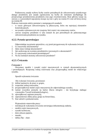 „Projekt współfinansowany ze środków Europejskiego Funduszu Społecznego”
21
Podstawową zasadę wyboru liczby rzutów potrzebnych do odwzorowania rysunkowego
danego przedmiotu jest zasada ograniczenia tej liczby do minimum niezbędnego do
przejrzystego przedstawienia przedmiotu oraz jego zwymiarowania. Rzut główny rysuje się
zawsze, a z pozostałych najczęściej stosuje się rzut z góry na rzutnie II i rzut od lewej strony
na rzutnię III.
Podczas rzutowania należy pamiętać o następujących zasadach:
− w rzucie głównym odwzorowujemy tę płaszczyznę, która ma najwięcej elementów
konstrukcyjnych,
− na rysunku wykonawczym nie rysujemy linii rzutni i nie oznaczamy rzutów.
− zawsze rysujemy przedmiot w tylu rzutach ile jest potrzebnych do jednoznacznego
odwzorowania przedmiotu na rysunku.
4.2.2. Pytania sprawdzające
Odpowiadając na pytania sprawdzisz, czy jesteś przygotowany do wykonania ćwiczeń.
1. Co nazywamy aksonometrią?
2. Jakie znasz rodzaje aksonometrii?
3. Jak zachowują się wymiary przedmiotów rysowanych w aksonometrii?
4. Co nazywamy rzutowaniem prostokątnym?
5. Na ilu rzutniach możemy odwzorować przedmiot?
4.2.3. Ćwiczenia
Ćwiczenie 1
Otrzymasz modele i rysunki części maszynowych w rzutach aksonometrycznych
i prostokątnych. Rozpoznaj rodzaj rzutowania oraz przyporządkuj model do właściwego
rysunku.
Sposób wykonania ćwiczenia
Aby wykonać ćwiczenie, powinieneś:
1) dobrać partnerów do pracy w grupie,
2) rozpoznać rodzaj rzutowania,
3) przyporządkować model części maszynowej do odpowiedniego rysunku,
4) wpisać wszystkie pomysły na kartce (burza mózgów - nie krytykując żadnego
z pomysłów Twoich koleżanek/kolegów),
5) uporządkować zapisane pomysły,
6) zaprezentować efekty pracy grupy na forum klasy,
7) brać udział w podsumowaniu.
Wyposażenie stanowiska pracy:
– instrukcja do wykonania ćwiczenia zawierająca dokumentację zadania,
− modele części maszynowych,
− rysunki techniczne,
− duże arkusze papieru,
− mazaki,
− tablica flip – chart.
 