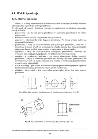 „Projekt współfinansowany ze środków Europejskiego Funduszu Społecznego”
23
4.3. Widoki i przekroje
4.3.1. Materiał nauczania
Widoki są to rzuty odwzorowujące przedmioty widziane z zewnątrz, przekroje natomiast
odzwierciedlają wewnętrzną budowę przedmiotu.
W zależności od potrzeb i kształtów rysowanych przedmiotów rozróżniamy następujące
rodzaje widoków:
− podstawowy - jest to rzut główny przedmiotu w rzutowaniu prostokątnym na rzutnię
podstawową,
− kompletny - odzwierciedla całą powierzchnię przedmiotu,
− częściowy - odzwierciedla tylko fragment przedmiotu. Po stronie urwania należy go
ograniczyć linią falistą,
− pomocniczy - służy do odzwierciedlenia tych płaszczyzn przedmiotu, które nie są
równoległe do rzutni. Widok ten jest oznaczony strzałką opisaną dużą literą, prostopadle
skierowaną do powierzchni, która zostanie przedstawiona w formie widoku,
− cząstkowy - służy do odzwierciedlenia szczegółów przedmiotów, powinien być
wykonany linią ciągłą grubą i połączony z widokiem głównym linią osiową,
− cząstkowy w zwiększonej podziałce - jest rzutem obrazującym drobne szczegóły
przedmiotu, których w normalnej podziałce nie możemy dokładnie przedstawić ani
zwymiarować, widok ten należy oznaczyć, a na rysunku w zwiększonej podziałce należy
wpisać wartość tej podziałki,
− widok rozwinięty - jest rzutem przedmiotu wygiętego przedstawionego przed zagięciem
lub rzutem rozwiniętego przedmiotu walcowego lub stożkowego,
− półwidok i ćwierćwidok - jest rzutem obrazującym tylko połowę lub jedną czwartą
przedmiotu.
Rys. 17. Przykład widoków: a) podstawowego, b) kompletnego, c) częściowego [3, s. 92]
Rys. 18. Przykład widoków: a) pomocniczych, b) cząstkowych [3, s. 92]
 