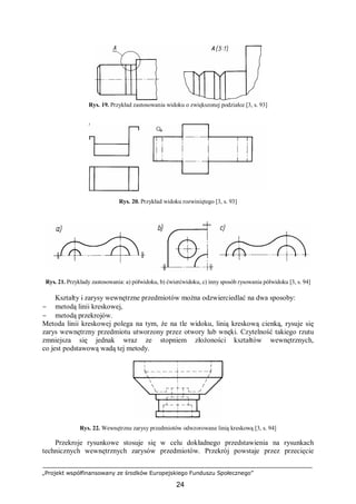 „Projekt współfinansowany ze środków Europejskiego Funduszu Społecznego”
24
Rys. 19. Przykład zastosowania widoku o zwiększonej podziałce [3, s. 93]
Rys. 20. Przykład widoku rozwiniętego [3, s. 93]
Rys. 21. Przykłady zastosowania: a) półwidoku, b) ćwierćwidoku, c) inny sposób rysowania półwidoku [3, s. 94]
Kształty i zarysy wewnętrzne przedmiotów można odzwierciedlać na dwa sposoby:
− metodą linii kreskowej,
− metodą przekrojów.
Metoda linii kreskowej polega na tym, że na tle widoku, linią kreskową cienką, rysuje się
zarys wewnętrzny przedmiotu utworzony przez otwory lub wnęki. Czytelność takiego rzutu
zmniejsza się jednak wraz ze stopniem złożoności kształtów wewnętrznych,
co jest podstawową wadą tej metody.
Rys. 22. Wewnętrzne zarysy przedmiotów odwzorowane linią kreskową [3, s. 94]
Przekroje rysunkowe stosuje się w celu dokładnego przedstawienia na rysunkach
technicznych wewnętrznych zarysów przedmiotów. Przekrój powstaje przez przecięcie
 