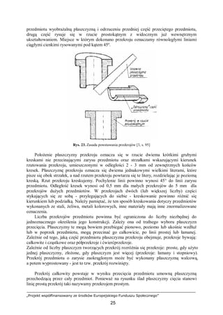 „Projekt współfinansowany ze środków Europejskiego Funduszu Społecznego”
25
przedmiotu wyobrażalną płaszczyzną i odrzuceniu przedniej część przeciętego przedmiotu,
drugą część rysuje się w rzucie prostokątnym z widocznym już wewnętrznym
ukształtowaniem. Miejsce w którym dokonano przekroju oznaczamy równoległymi liniami
ciągłymi cienkimi rysowanymi pod kątem 45º.
Rys. 23. Zasada powstawania przekrojów [3, s. 95]
Położenie płaszczyzny przekroju oznacza się w rzucie dwiema krótkimi grubymi
kreskami nie przecinającymi zarysu przedmiotu oraz strzałkami wskazującymi kierunek
rzutowania przekroju, umieszczonymi w odległości 2 - 3 mm od zewnętrznych końców
kresek. Płaszczyznę przekroju oznacza się dwiema jednakowymi wielkimi literami, które
pisze się obok strzałek, a nad rzutem przekroju powtarza się te litery, rozdzielając je poziomą
kreską. Rzut przekroju kreskujemy. Pochylenie linii powinno wynosi 45° do linii zarysu
przedmiotu. Odległość kresek wynosi od 0,5 mm dla małych przekrojów do 5 mm dla
przekrojów dużych przedmiotów. W przekrojach dwóch (lub większej liczby) części
stykających się ze sobą - przylegających do siebie - kreskowanie powinno różnić się
kierunkiem lub podziałką. Należy pamiętać, że ten sposób kreskowania dotyczy przedmiotów
wykonanych ze stali, żeliwa, metali kolorowych, inne materiały mają inne znormalizowane
oznaczenia.
Liczba przekrojów przedmiotu powinna być ograniczona do liczby niezbędnej do
jednoznacznego określenia jego konstrukcji. Zależy ona od trafnego wyboru płaszczyzn
przecięcia. Płaszczyzny te mogą bowiem przebiegać pionowo, poziomo lub ukośnie wzdłuż
lub w poprzek przedmiotu, mogą przecinać go całkowicie, po linii prostej lub łamanej.
Zależnie od tego, jaką część przedmiotu płaszczyzna przekroju obejmuje, przekroje bywają:
całkowite i cząstkowe oraz półprzekroje i ćwierćprzekroje.
Zależnie od liczby płaszczyzn tworzących przekrój rozróżnia się przekroje: proste, gdy użyto
jednej płaszczyzny, złożone, gdy płaszczyzn jest więcej (przekroje: łamany i stopniowy).
Przekrój przedmiotu o zarysie zaokrąglonym może być wykonany płaszczyzną walcową,
a potem wyprostowany - jest to tzw. przekrój rozwinięty.
Przekrój całkowity powstaje w wyniku przecięcia przedmiotu umowną płaszczyzną
przechodzącą przez cały przedmiot. Ponieważ na rysunku ślad płaszczyzny cięcia stanowi
linię prostą przekrój taki nazywamy przekrojem prostym.
 