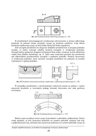 „Projekt współfinansowany ze środków Europejskiego Funduszu Społecznego”
26
Rys. 24. Przykład przekroju całkowitego prostego [3, s. 99]
W przedmiotach niewymagających rysunkowego odwzorowania w postaci całkowitego
przekroju, by pokazać istotne szczegóły, stosuje się przekroje cząstkowe. Linię obrysu
przekroju cząstkowego rysuje się linią cienka falistą lub cienka zygzakową.
Jeśli szczegóły przedmiotu nie mogą być dokładnie przedstawione w przyjętej podziałce
rysunku, to należy wykonać odrębny przekrój szczegółu w zwiększonej podziałce.
Szczegół należy ograniczyć okręgiem wykonanym linią cienką i oznaczyć na linii odniesienia
wielką literą alfabetu łacińskiego, np. A. Takie samo oznaczenie powinno być powtórzone
nad odpowiednim powiększeniem szczegółu z podaniem podziałki. Przekrój narysowany
w zwiększonej podziałce, może zawierać szczegóły przedmiotu nie pokazane na rysunku
wykonanym w ogólnej podziałce.
Rys. 25. Przykłady zastosowania przekroju cząstkowego i cząstkowego powiększonego [3, s. 99]
W przypadku przedmiotów o powierzchniach walcowych można na jednym z rzutów
narysować przedmiot w rozwinięciu podając kierunek rzutowania oraz znak graficzny
rozwinięcia.
Rys. 26. Przykład przekroju rozwiniętego [1, s. 107]
Bardzo często na jednym rzucie rysuje się przedmiot w półwidoku i półprzekroju. Należy
wtedy pamiętać, że przy poziomym położeniu osi symetrii półwidok rysujemy nad osią,
a półprzekrój pod osią, natomiast przy pionowym położeniu osi symetrii półwidok rysuje się
 