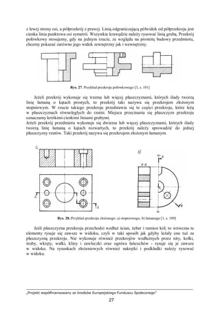 „Projekt współfinansowany ze środków Europejskiego Funduszu Społecznego”
27
z lewej strony osi, a półprzekrój z prawej. Linią odgraniczającą półwidok od półprzekroju jest
cienka linia punktowa osi symetrii. Wszystkie krawędzie należy rysować linią grubą. Przekrój
połówkowy stosujemy, gdy na jednym rzucie, ze względu na prostotę budowy przedmiotu,
chcemy pokazać zarówno jego widok zewnętrzny jak i wewnętrzny.
Rys. 27. Przykład przekroju połówkowego [3, s. 101]
Jeżeli przekrój wykonuje się trzema lub więcej płaszczyznami, których ślady tworzą
linię łamaną o kątach prostych, to przekrój taki nazywa się przekrojem złożonym
stopniowym. W rzucie takiego przekroju przedstawia się te części przekroju, które leżą
w płaszczyznach równoległych do rzutni. Miejsca przecinania się płaszczyzn przekroju
oznaczamy krótkimi cienkimi liniami grubymi.
Jeżeli przekrój przedmiotu wykonuje się dwiema lub więcej płaszczyznami, których ślady
tworzą linię łamaną o kątach rozwartych, to przekrój należy sprowadzić do jednej
płaszczyzny rzutów. Taki przekrój nazywa się przekrojem złożonym łamanym.
Rys. 28. Przykład przekroju złożonego: a) stopniowego, b) łamanego [1, s. 109]
Jeśli płaszczyzna przekroju przechodzi wzdłuż ścian, żeber i ramion kół, to wówczas te
elementy rysuje się zawsze w widoku, czyli w taki sposób jak gdyby leżały one tuż za
płaszczyzną przekroju. Nie wykonuje również przekrojów wzdłużnych przez nity, kołki,
śruby, wkręty, wałki, kliny i zawleczki oraz ogniwa łańcuchów - rysuje się je zawsze
w widoku. Na rysunkach złożeniowych również nakrętki i podkładki należy rysować
w widoku.
 
