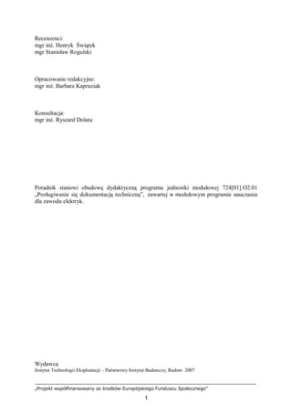 „Projekt współfinansowany ze środków Europejskiego Funduszu Społecznego”
1
Recenzenci:
mgr inż. Henryk Świątek
mgr Stanisław Rogulski
Opracowanie redakcyjne:
mgr inż. Barbara Kapruziak
Konsultacja:
mgr inż. Ryszard Dolata
Poradnik stanowi obudowę dydaktyczną programu jednostki modułowej 724[01].O2.01
„Posługiwanie się dokumentacją techniczną”, zawartej w modułowym programie nauczania
dla zawodu elektryk.
Wydawca
Instytut Technologii Eksploatacji – Państwowy Instytut Badawczy, Radom 2007
 