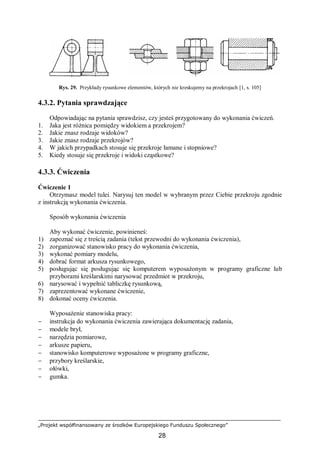 „Projekt współfinansowany ze środków Europejskiego Funduszu Społecznego”
28
Rys. 29. Przykłady rysunkowe elementów, których nie kreskujemy na przekrojach [1, s. 105]
4.3.2. Pytania sprawdzające
Odpowiadając na pytania sprawdzisz, czy jesteś przygotowany do wykonania ćwiczeń.
1. Jaka jest różnica pomiędzy widokiem a przekrojem?
2. Jakie znasz rodzaje widoków?
3. Jakie znasz rodzaje przekrojów?
4. W jakich przypadkach stosuje się przekroje łamane i stopniowe?
5. Kiedy stosuje się przekroje i widoki cząstkowe?
4.3.3. Ćwiczenia
Ćwiczenie 1
Otrzymasz model tulei. Narysuj ten model w wybranym przez Ciebie przekroju zgodnie
z instrukcją wykonania ćwiczenia.
Sposób wykonania ćwiczenia
Aby wykonać ćwiczenie, powinieneś:
1) zapoznać się z treścią zadania (tekst przewodni do wykonania ćwiczenia),
2) zorganizować stanowisko pracy do wykonania ćwiczenia,
3) wykonać pomiary modelu,
4) dobrać format arkusza rysunkowego,
5) posługując się posługując się komputerem wyposażonym w programy graficzne lub
przyborami kreślarskimi narysować przedmiot w przekroju,
6) narysować i wypełnić tabliczkę rysunkową,
7) zaprezentować wykonane ćwiczenie,
8) dokonać oceny ćwiczenia.
Wyposażenie stanowiska pracy:
− instrukcja do wykonania ćwiczenia zawierająca dokumentację zadania,
− modele brył,
− narzędzia pomiarowe,
− arkusze papieru,
− stanowisko komputerowe wyposażone w programy graficzne,
− przybory kreślarskie,
− ołówki,
− gumka.
 