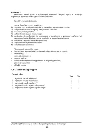 „Projekt współfinansowany ze środków Europejskiego Funduszu Społecznego”
29
Ćwiczenie 2
Otrzymasz model płytki z wykonanymi otworami. Narysuj płytkę w przekroju
stopniowym zgodnie z instrukcją wykonania ćwiczenia.
Sposób wykonania ćwiczenia
Aby wykonać ćwiczenie, powinieneś:
1) zapoznać się z treścią zadania (tekst przewodni do wykonania ćwiczenia),
2) zorganizować stanowisko pracy do wykonania ćwiczenia,
3) wykonać pomiary modelu,
4) dobrać format arkusza rysunkowego,
5) posługując się posługując się komputerem wyposażonym w programy graficzne lub
przyborami kreślarskimi narysować przedmiot w przekroju stopniowym,
6) narysować i wypełnić tabliczkę rysunkową,
7) zaprezentować wykonane ćwiczenie,
8) dokonać oceny ćwiczenia.
Wyposażenie stanowiska pracy:
− instrukcja do wykonania ćwiczenia zawierająca dokumentację zadania,
− modele brył,
− narzędzia pomiarowe,
− arkusze papieru,
− stanowisko komputerowe wyposażone w programy graficzne,
− przybory kreślarskie,
− ołówki, gumka.
4.3.4. Sprawdzian postępów
Czy potrafisz:
Tak Nie
1) wymienić rodzaje widoków?  
2) wymienić rodzaje przekrojów?  
3) narysować widok cząstkowy?  
4) narysować model w przekroju prostym?  
5) narysować model w przekroju złożonym?  
 