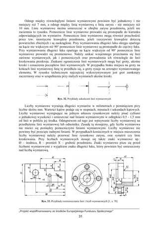 „Projekt współfinansowany ze środków Europejskiego Funduszu Społecznego”
31
Odstęp między równoległymi liniami wymiarowymi powinien być jednakowy i nie
mniejszy niż 7 mm, a odstęp między linią wymiarową a linią zarysu - nie mniejszy niż
10 mm. Linie wymiarowe można umieszczać w obrębie zarysu przedmiotu, jeżeli nie
zaciemnia to rysunku. Pomocnicze linie wymiarowe prowadzi się prostopadle do kierunku
odpowiadających im wymiarów. Pomocnicze linie wymiarowe mogą również przechodzić
przez tzw. teoretyczne krawędzie przedmiotu, jeżeli rzeczywiste krawędzie dotyczą
powierzchni zbieżnych i są zaokrąglone. Przy wymiarowaniu długości luku okręgu opartego
na kącie nie większym niż 90° pomocnicze linie wymiarowe są prostopadłe do cięciwy łuku.
Przy wymiarowaniu długości łuku opartego na kącie większym od 90° pomocnicze linie
wymiarowe prowadzi się promieniowo. Należy unikać wzajemnego przecinania się linii
zarówno wymiarowych, jak i pomocniczych oraz prowadzenia ich równolegle do linii
kreskowania przekroju. Znakami ograniczenia linii wymiarowych mogą być groty, ukośne
kreski i oznaczenia początków linii wymiarowych. W przypadku braku miejsca na groty na
końcach linii wymiarowej linię tę przedłuża się, a groty rysuje na zewnątrz wymiarowanego
elementu. W rysunku technicznym najczęściej wykorzystywanym jest grot zamknięty
zaczerniony oraz w uzupełnieniu przy małych wymiarach ukośne kreski.
Rys. 32. Przykłady zakończeń linii wymiarowych
Liczby wymiarowe wyrażają długości wymiarów w milimetrach z pominięciem przy
liczbie skrótu mm. Wartości kątów podaje się w stopniach, minutach i sekundach kątowych.
Liczby wymiarowe występujące na jednym arkuszu rysunkowym należy pisać cyframi
o jednakowej wysokości i umieszczać nad liniami wymiarowymi w odległości 0,5 - 1,5 mm
od linii w pobliżu jej środka. Odstępstwem od tego jest wpisywanie liczby wymiarowej na
przedłużeniu linii wymiarowej lub odnośniku. Zasadę tą stosujemy, gdy liczba wymiarowa
nie mieści się pomiędzy pomocniczymi liniami wymiarowymi. Liczby wymiarowe nie
powinny być przecięte żadnymi liniami. W przypadkach koniecznych w miejscu mieszczenia
liczby wymiarowej należy przerwać linie rysunkowe zarysu, osie symetrii czy linie
kreskowania. Przy liczbach wymiarowych stosuje się także znaki wymiarowe np.:
Ø – średnica, R – promień X – grubość przedmiotu. Znaki wymiarowe pisze się przed
liczbami wymiarowymi z wyjątkiem znaku długości łuku, który powinien być umieszczony
nad liczbą wymiarową.
Rys. 33. Przykłady rozmieszczania linii i liczb wymiarowych [1, s. 78]
 