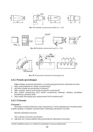 „Projekt współfinansowany ze środków Europejskiego Funduszu Społecznego”
33
Rys. 37. Przykłady wymiarowania stożków [3, s. 136]
Rys. 38. Przykłady wymiarowania ścięć [3, s. 139]
Rys. 39. Wymiarowanie elementów powtarzających się
4.4.2. Pytania sprawdzające
Odpowiadając na pytania sprawdzisz, czy jesteś przygotowany do wykonania ćwiczeń.
1. Jakie znasz podstawowe zasady wymiarowania?
2. Jak brzmi zasada nie powtarzania wymiarów?
3. Jakie wymiary zalicza się do grupy wymiarów oczywistych?
4. Jaki symbol umieszczony przy liczbie wymiarowej wskazuje: średnicę, przedmiot
kwadratowy, promień, kulę?
5. Jaka zasady obowiązuje przy umieszczaniu liczb wymiarowych?
4.4.3. Ćwiczenia
Ćwiczenie 1
Otrzymasz rysunek techniczny części maszynowej. Twoim zadaniem jest zwymiarowanie
rysunku zgodnie z zasadami wymiarowania i instrukcją wykonania ćwiczenia.
Sposób wykonania ćwiczenia
Aby wykonać ćwiczenie, powinieneś:
1) zapoznać się z treścią zadania (tekst przewodni do wykonania ćwiczenia),
 
