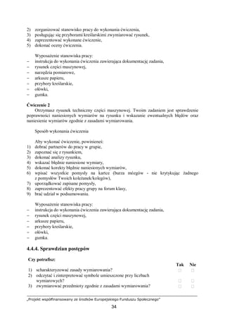„Projekt współfinansowany ze środków Europejskiego Funduszu Społecznego”
34
2) zorganizować stanowisko pracy do wykonania ćwiczenia,
3) posługując się przyborami kreślarskimi zwymiarować rysunek,
4) zaprezentować wykonane ćwiczenie,
5) dokonać oceny ćwiczenia.
Wyposażenie stanowiska pracy:
− instrukcja do wykonania ćwiczenia zawierająca dokumentację zadania,
− rysunek części maszynowej,
− narzędzia pomiarowe,
− arkusze papieru,
− przybory kreślarskie,
− ołówki,
− gumka.
Ćwiczenie 2
Otrzymasz rysunek techniczny części maszynowej. Twoim zadaniem jest sprawdzenie
poprawności naniesionych wymiarów na rysunku i wskazanie ewentualnych błędów oraz
naniesienie wymiarów zgodnie z zasadami wymiarowania.
Sposób wykonania ćwiczenia
Aby wykonać ćwiczenie, powinieneś:
1) dobrać partnerów do pracy w grupie,
2) zapoznać się z rysunkiem,
3) dokonać analizy rysunku,
4) wskazać błędnie naniesione wymiary,
5) dokonać korekty błędnie naniesionych wymiarów,
6) wpisać wszystkie pomysły na kartce (burza mózgów - nie krytykując żadnego
z pomysłów Twoich koleżanek/kolegów),
7) uporządkować zapisane pomysły,
8) zaprezentować efekty pracy grupy na forum klasy,
9) brać udział w podsumowaniu.
Wyposażenie stanowiska pracy:
− instrukcja do wykonania ćwiczenia zawierająca dokumentację zadania,
− rysunek części maszynowej,
− arkusze papieru,
− przybory kreślarskie,
− ołówki,
− gumka.
4.4.4. Sprawdzian postępów
Czy potrafisz:
Tak Nie
1) scharakteryzować zasady wymiarowania?  
2) odczytać i zinterpretować symbole umieszczone przy liczbach
wymiarowych?  
3) zwymiarować przedmioty zgodnie z zasadami wymiarowania?  
 
