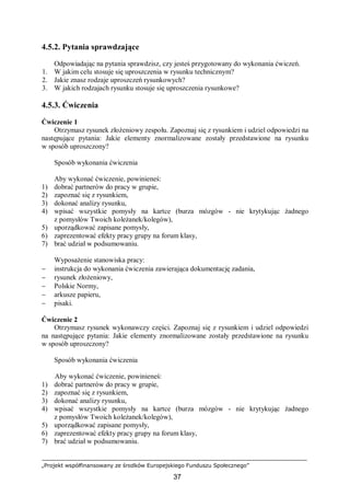 „Projekt współfinansowany ze środków Europejskiego Funduszu Społecznego”
37
4.5.2. Pytania sprawdzające
Odpowiadając na pytania sprawdzisz, czy jesteś przygotowany do wykonania ćwiczeń.
1. W jakim celu stosuje się uproszczenia w rysunku technicznym?
2. Jakie znasz rodzaje uproszczeń rysunkowych?
3. W jakich rodzajach rysunku stosuje się uproszczenia rysunkowe?
4.5.3. Ćwiczenia
Ćwiczenie 1
Otrzymasz rysunek złożeniowy zespołu. Zapoznaj się z rysunkiem i udziel odpowiedzi na
następujące pytania: Jakie elementy znormalizowane zostały przedstawione na rysunku
w sposób uproszczony?
Sposób wykonania ćwiczenia
Aby wykonać ćwiczenie, powinieneś:
1) dobrać partnerów do pracy w grupie,
2) zapoznać się z rysunkiem,
3) dokonać analizy rysunku,
4) wpisać wszystkie pomysły na kartce (burza mózgów - nie krytykując żadnego
z pomysłów Twoich koleżanek/kolegów),
5) uporządkować zapisane pomysły,
6) zaprezentować efekty pracy grupy na forum klasy,
7) brać udział w podsumowaniu.
Wyposażenie stanowiska pracy:
− instrukcja do wykonania ćwiczenia zawierająca dokumentację zadania,
− rysunek złożeniowy,
− Polskie Normy,
− arkusze papieru,
− pisaki.
Ćwiczenie 2
Otrzymasz rysunek wykonawczy części. Zapoznaj się z rysunkiem i udziel odpowiedzi
na następujące pytania: Jakie elementy znormalizowane zostały przedstawione na rysunku
w sposób uproszczony?
Sposób wykonania ćwiczenia
Aby wykonać ćwiczenie, powinieneś:
1) dobrać partnerów do pracy w grupie,
2) zapoznać się z rysunkiem,
3) dokonać analizy rysunku,
4) wpisać wszystkie pomysły na kartce (burza mózgów - nie krytykując żadnego
z pomysłów Twoich koleżanek/kolegów),
5) uporządkować zapisane pomysły,
6) zaprezentować efekty pracy grupy na forum klasy,
7) brać udział w podsumowaniu.
 