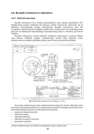 „Projekt współfinansowany ze środków Europejskiego Funduszu Społecznego”
39
4.6. Rysunki wykonawcze i złożeniowe
4.6.1. Materiał nauczania
Rysunki wykonawcze są to rysunki poszczególnych części danego mechanizmu. Przy
projektowaniu nowego urządzenia lub maszyny rysunki wykonawcze opracowuje się na
podstawie zatwierdzonego rysunku złożeniowego. Rysunek wykonawczy musi być
szczegółowo opracowany pod względem rysunkowym, wymiarowym oraz technologicznym,
gdyż jest on podstawą do bezpośredniego wykonania danej części w warsztacie, jej kontroli
i odbioru.
Rysunek wykonawczy zawiera tabliczkę rysunkową umieszczoną w prawym dolnym
rogu arkusza. Tabliczka rysunku wykonawczego zawiera dane dotyczące części
przedstawionej na rysunku, podziałkę rysunku, nazwę firmy oraz nazwiska kreślarza.
Rys. 44. Rysunek wykonawczy koła zębatego [1, s.275]
Na rysunku wykonawczym, prócz wymiarowania powinny być zawarte informacje, które
pozwolą na dotrzymanie podczas ich wykonywania wszystkich wymagań narzuconych przez
konstruktora danego elementu, do informacji tych zaliczamy:
− oznaczenia stanu powierzchni,
− tolerancje kształtu,
− tolerancje położenia,
− tolerancje wymiarów liniowych,
− pasowania wymiarów,
 