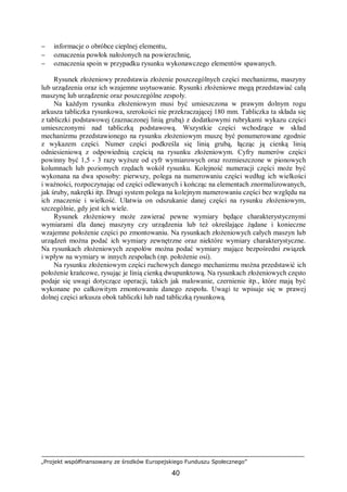 „Projekt współfinansowany ze środków Europejskiego Funduszu Społecznego”
40
− informacje o obróbce cieplnej elementu,
− oznaczenia powłok nałożonych na powierzchnię,
− oznaczenia spoin w przypadku rysunku wykonawczego elementów spawanych.
Rysunek złożeniowy przedstawia złożenie poszczególnych części mechanizmu, maszyny
lub urządzenia oraz ich wzajemne usytuowanie. Rysunki złożeniowe mogą przedstawiać całą
maszynę lub urządzenie oraz poszczególne zespoły.
Na każdym rysunku złożeniowym musi być umieszczona w prawym dolnym rogu
arkusza tabliczka rysunkowa, szerokości nie przekraczającej 180 mm. Tabliczka ta składa się
z tabliczki podstawowej (zaznaczonej linią grubą) z dodatkowymi rubrykami wykazu części
umieszczonymi nad tabliczką podstawową. Wszystkie części wchodzące w skład
mechanizmu przedstawionego na rysunku złożeniowym muszę być ponumerowane zgodnie
z wykazem części. Numer części podkreśla się linią grubą, łącząc ją cienką linią
odniesieniową z odpowiednią częścią na rysunku złożeniowym. Cyfry numerów części
powinny być 1,5 - 3 razy wyższe od cyfr wymiarowych oraz rozmieszczone w pionowych
kolumnach lub poziomych rzędach wokół rysunku. Kolejność numeracji części może być
wykonana na dwa sposoby: pierwszy, polega na numerowaniu części według ich wielkości
i ważności, rozpoczynając od części odlewanych i kończąc na elementach znormalizowanych,
jak śruby, nakrętki itp. Drugi system polega na kolejnym numerowaniu części bez względu na
ich znaczenie i wielkość. Ułatwia on odszukanie danej części na rysunku złożeniowym,
szczególnie, gdy jest ich wiele.
Rysunek złożeniowy może zawierać pewne wymiary będące charakterystycznymi
wymiarami dla danej maszyny czy urządzenia lub też określające żądane i konieczne
wzajemne położenie części po zmontowaniu. Na rysunkach złożeniowych całych maszyn lub
urządzeń można podać ich wymiary zewnętrzne oraz niektóre wymiary charakterystyczne.
Na rysunkach złożeniowych zespołów można podać wymiary mające bezpośredni związek
i wpływ na wymiary w innych zespołach (np. położenie osi).
Na rysunku złożeniowym części ruchowych danego mechanizmu można przedstawić ich
położenie krańcowe, rysując je linią cienką dwupunktową. Na rysunkach złożeniowych często
podaje się uwagi dotyczące operacji, takich jak malowanie, czernienie itp., które mają być
wykonane po całkowitym zmontowaniu danego zespołu. Uwagi te wpisuje się w prawej
dolnej części arkusza obok tabliczki lub nad tabliczką rysunkową.
 