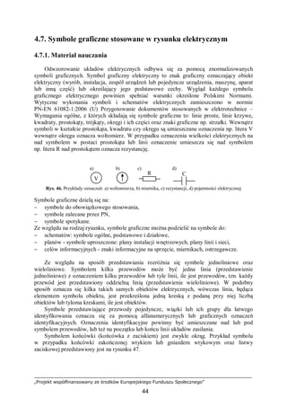 „Projekt współfinansowany ze środków Europejskiego Funduszu Społecznego”
44
4.7. Symbole graficzne stosowane w rysunku elektrycznym
4.7.1. Materiał nauczania
Odwzorowanie układów elektrycznych odbywa się za pomocą znormalizowanych
symboli graficznych. Symbol graficzny elektryczny to znak graficzny oznaczający obiekt
elektryczny (wyrób, instalacja, zespół urządzeń lub pojedyncze urządzenia, maszynę, aparat
lub inną część) lub określający jego podstawowe cechy. Wygląd każdego symbolu
graficznego elektrycznego powinien spełniać warunki określone Polskimi Normami.
Wytyczne wykonania symboli i schematów elektrycznych zamieszczono w normie
PN-EN 61082-1:2006 (U) Przygotowanie dokumentów stosowanych w elektrotechnice –
Wymagania ogólne, z których składają się symbole graficzne to: linie proste, linie krzywe,
kwadraty, prostokąty, trójkąty, okręgi i ich części oraz znaki graficzne np. strzałki. Wewnątrz
symboli w kształcie prostokąta, kwadratu czy okręgu są umieszczane oznaczenia np. litera V
wewnątrz okręgu oznacza woltomierz. W przypadku oznaczenia wielkości elektrycznych na
nad symbolem w postaci prostokąta lub linii oznaczenie umieszcza się nad symbolem
np. litera R nad prostokątem oznacza rezystancję.
Rys. 46. Przykłady oznaczeń: a) woltomierza, b) miernika, c) rezystancji, d) pojemności elektrycznej
Symbole graficzne dzielą się na:
− symbole do obowiązkowego stosowania,
− symbole zalecane przez PN,
− symbole spotykane.
Ze względu na rodzaj rysunku, symbole graficzne można podzielić na symbole do:
− schematów: symbole ogólne, podstawowe i działowe,
− planów - symbole uproszczone: plany instalacji wnętrzowych, plany linii i sieci,
− celów informacyjnych - znaki informacyjne na sprzęcie, miernikach, ostrzegawcze.
Ze względu na sposób przedstawiania rozróżnia się symbole jednoliniowe oraz
wieloliniowe. Symbolem kilku przewodów może być jedna linia (przedstawienie
jednoliniowe) z oznaczeniem kilku przewodów lub tyle linii, ile jest przewodów, tzn. każdy
przewód jest przedstawiony oddzielną linią (przedstawienie wieloliniowe). W podobny
sposób oznacza się kilka takich samych obiektów elektrycznych, wówczas linia, będąca
elementem symbolu obiektu, jest przekreślona jedną kreską z podaną przy niej liczbą
obiektów lub tyloma kreskami, ile jest obiektów.
Symbole przedstawiające przewody pojedyncze, wiązki lub ich grupy dla łatwego
identyfikowania oznacza się za pomocą alfanumerycznych lub graficznych oznaczeń
identyfikacyjnych. Oznaczenia identyfikacyjne powinny być umieszczane nad lub pod
symbolem przewodów, lub też na początku lub końcu linii układów zasilania.
Symbolem końcówki (końcówka z zaciskiem) jest zwykle okrąg. Przykład symbolu
w przypadku końcówki zakończonej wtykiem lub gniazdem wtykowym oraz listwy
zaciskowej przedstawiony jest na rysunku 47.
V
R C
a) b) c) d)
 