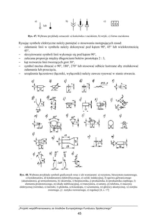 „Projekt współfinansowany ze środków Europejskiego Funduszu Społecznego”
45
Rys. 47. Wybrane przykłady oznaczeń: a) końcówka z zaciskiem, b) wtyki, c) listwa zaciskowa
Rysując symbole elektryczne należy pamiętać o stosowaniu następujących zasad:
− załamanie linii w symbolu należy dokonywać pod kątem 90º, 45° lub wielokrotnością
45°,
− skrzyżowanie symboli linii wykonuje się pod kątem 90°,
− zalecana proporcja między długościami boków prostokąta 2 : 3,
− kąt rozwarcia linii tworzących grot 30°,
− symbol można obracać o 90°, 180°, 270° lub stosować odbicie lustrzane aby zredukować
załamania lub przecięcia,
− urządzenia łączeniowe (łączniki, wyłączniki) należy zawsze rysować w stanie otwarcia.
Rys. 48. Wybrane przykłady symboli graficznych wraz z ich wymiarami: a) rezystora, b)rezystora nastawnego,
c) kondensatora, d) kondensatora elektrolitycznego, e) cewki indukcyjnej, f) ogniwa galwanicznego
(akumulatora), g) termoelementu, h) iskiernika, i) bezpiecznika, j) przekaźnika, k) przekaźnika cieplnego, l)
elementu prostowniczego, m) diody stabilizacyjnej, n) tranzystora, o) anteny, p) telefonu, r) maszyny
elektrycznej (wirnika), s) żarówki, t) głośnika, u) kineskopu, v) uziemienia, w) głowicy akustycznej, x) zestyku
zwiernego, y) zestyku rozwiernego, z) regulacji [4, s. 17]
lub
c)b)a)
1
1
2 3
 
