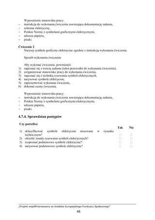„Projekt współfinansowany ze środków Europejskiego Funduszu Społecznego”
48
Wyposażenie stanowiska pracy:
− instrukcja do wykonania ćwiczenia zawierająca dokumentację zadania,
− schemat elektryczny,
− Polskie Normy z symbolami graficznymi elektrycznymi,
− arkusze papieru,
− pisaki.
Ćwiczenie 2
Narysuj symbole graficzne elektryczne zgodnie z instrukcją wykonania ćwiczenia.
Sposób wykonania ćwiczenia
Aby wykonać ćwiczenie, powinieneś:
1) zapoznać się z treścią zadania (tekst przewodni do wykonania ćwiczenia),
2) zorganizować stanowisko pracy do wykonania ćwiczenia,
3) zapoznać się z techniką rysowania symboli elektrycznych,
4) narysować symbole elektryczne,
5) zaprezentować wykonane ćwiczenie,
6) dokonać oceny ćwiczenia.
Wyposażenie stanowiska pracy:
− instrukcja do wykonania ćwiczenia zawierająca dokumentację zadania,
− Polskie Normy z symbolami graficznymi elektrycznymi,
− arkusze papieru,
− pisaki.
4.7.4. Sprawdzian postępów
Czy potrafisz:
Tak Nie
1) sklasyfikować symbole elektryczne stosowane w rysunku
technicznym?  
2) określić zasady rysowania symboli elektrycznych?  
3) rozpoznać podstawowe symbole elektryczne?  
4) narysować podstawowe symbole elektryczne?  
 