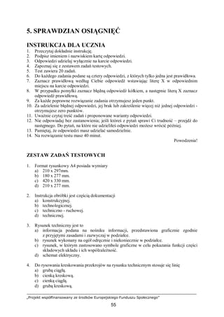 „Projekt współfinansowany ze środków Europejskiego Funduszu Społecznego”
55
5. SPRAWDZIAN OSIĄGNIĘĆ
INSTRUKCJA DLA UCZNIA
1. Przeczytaj dokładnie instrukcję.
2. Podpisz imieniem i nazwiskiem kartę odpowiedzi.
3. Odpowiedzi udzielaj wyłącznie na karcie odpowiedzi.
4. Zapoznaj się z zestawem zadań testowych.
5. Test zawiera 20 zadań.
6. Do każdego zadania podane są cztery odpowiedzi, z których tylko jedna jest prawidłowa.
7. Zaznacz prawidłową według Ciebie odpowiedź wstawiając literę X w odpowiednim
miejscu na karcie odpowiedzi.
8. W przypadku pomyłki zaznacz błędną odpowiedź kółkiem, a następnie literą X zaznacz
odpowiedź prawidłową.
9. Za każde poprawne rozwiązanie zadania otrzymujesz jeden punkt.
10. Za udzielenie błędnej odpowiedzi, jej brak lub zakreślenie więcej niż jednej odpowiedzi -
otrzymujesz zero punktów.
11. Uważnie czytaj treść zadań i proponowane warianty odpowiedzi.
12. Nie odpowiadaj bez zastanowienia; jeśli któreś z pytań sprawi Ci trudność – przejdź do
następnego. Do pytań, na które nie udzieliłeś odpowiedzi możesz wrócić później.
13. Pamiętaj, że odpowiedzi masz udzielać samodzielnie.
14. Na rozwiązanie testu masz 40 minut.
Powodzenia!
ZESTAW ZADAŃ TESTOWYCH
1. Format rysunkowy A4 posiada wymiary
a) 210 x 297mm.
b) 180 x 277 mm.
c) 420 x 330 mm.
d) 210 x 277 mm.
2. Instrukcja obróbki jest częścią dokumentacji
a) konstrukcyjnej.
b) technologicznej.
c) techniczno - ruchowej.
d) technicznej.
3. Rysunek techniczny jest to
a) informacja podana na nośniku informacji, przedstawiona graficznie zgodnie
z przyjętymi zasadami i zazwyczaj w podziałce.
b) rysunek wykonany na ogół odręcznie i niekoniecznie w podziałce.
c) rysunek, w którym zastosowano symbole graficzne w celu pokazania funkcji części
składowych układu i ich współzależność.
d) schemat elektryczny.
4. Do rysowania kreskowania przekrojów na rysunku technicznym stosuje się linię
a) grubą ciągłą.
b) cienką kreskową.
c) cienką ciągłą.
d) grubą kreskową.
 