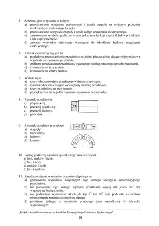 „Projekt współfinansowany ze środków Europejskiego Funduszu Społecznego”
56
5. Schemat, jest to rysunek w którym
a) przedstawiono wzajemne usytuowanie i kształt zespołu na wyższym poziomie
strukturalnym zestawianych części.
b) przedstawiono wszystkie zespoły i części całego urządzenia elektrycznego.
c) zastosowano symbole graficzne w celu pokazania funkcji części składowych układu
i ich współzależność.
d) zawarto wszystkie informacje wymagane do określenia budowy urządzenia
elektrycznego.
6. Rzut aksonometryczny jest to
a) poglądowe przedstawienie przedmiotu na jednej płaszczyźnie, dające trójwymiarowe
wyobrażenie rysowanego obiektu.
b) graficzne przedstawienie przedmiotu, wykonanego według ustalonego sposobu rzutowania.
c) rzutowanie na trzy rzutnie.
d) rzutowanie na cztery rzutnie.
7. Widoki są to
a) rzuty odwzorowujące przedmioty widziane z zewnątrz.
b) rysunki odzwierciedlające wewnętrzną budowę przedmiotu.
c) rzuty przedmiotu na trzy rzutnie.
d) powiększenia szczegółów rysunku narysowane w podziałce.
8. Rysunek przedstawia
a) półprzekrój.
b) przekrój cząstkowy.
c) przekrój złożony.
d) półwidok.
9. Rysunek przedstawia przekrój
a) wygięty.
b) rozwinięty.
c) łukowy.
d) kołowy.
10. Formę graficzną wymiaru rysunkowego stanowi zespół
a) linii, znaków i liczb.
b) linii i liczb.
c) znaków i liczb.
d) linii i znaków
11. Zasada pomijania wymiarów oczywistych polega na
a) grupowaniu wymiarów dotyczących tego samego szczegółu konstrukcyjnego
przedmiotu.
b) nie podawaniu tego samego wymiaru przedmiotu więcej niż jeden raz, bez
względu na liczbę rzutów.
c) nie podawaniu wymiarów takich jak kąt 0°
lub 90º
oraz podziałki elementów
równomiernie rozmieszczonych na okręgu.
d) pomijaniu jednego z wymiarów przyjętego jako wypadkowy w łańcuchu
wymiarowym.
 