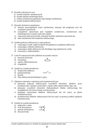 „Projekt współfinansowany ze środków Europejskiego Funduszu Społecznego”
57
12. Rysunki wykonawcze są to
a) rysunki zespołów mechanicznych.
b) rysunki operacji technologicznych.
c) osobne rysunki poszczególnych części danego mechanizmu.
d) rysunki urządzeń elektrycznych.
13. Rysunek złożeniowy przedstawia
a) złożenie poszczególnych części mechanizmu, maszyny lub urządzenia oraz ich
wzajemne usytuowanie.
b) szczegółowo opracowany pod względem rysunkowym, wymiarowym oraz
technologicznym rysunek części lub zespołu.
c) oznaczenia stanu powierzchni, tolerancje kształtu i położenia, pasowania itp.
d) szkic mechanizmu lub urządzenia elektrycznego.
14. Symbol graficzny elektryczny to znak graficzny
a) oznaczający wyrób, zespół urządzeń lub pojedyncze urządzenia elektryczne.
b) oznaczający wielkości elektryczne.
c) oznaczający obiekt elektryczny lub określający jego podstawowe cechy.
d) stosowany w elektrotechnice.
15. Litera R umieszczona nad symbolem na rysunku oznacza
a) przewód izolowany.
b) rezystancję.
c) ogniwo elektrochemiczne.
d) rozgałęźnik.
16. Symbol na rysunku przedstawia
a) bezpiecznik topikowy.
b) prąd przemienny.
c) łącznik.
d) linia elektryczna przechodząca w górę.
17. Zadaniem schematów wykonawczych (montażowych) jest
a) pokazanie połączeń elektrycznych wszystkich elementów obiektów przez
przedstawienie i opisanie: przewodów, wiązek, kabli, doprowadzeń, złącz, itp.
b) pokazanie wszystkich elementów funkcjonalnych obiektu elektrycznego bez
uwzględnienia ich rzeczywistego rozmieszczenia,
c) pokazanie usytuowania obiektów elektrycznych lub ich części, na planie
architektonicznym.
d) przedstawienie obiektów elektrycznych lub ich części za pomocą symboli ogólnych
(montażowych).
18. Symbol na rysunku przedstawia
a) połączenie z masą.
b) wtyk dwustykowy.
c) gniazdo dwustykowe.
d) dwa przewody.
R
 