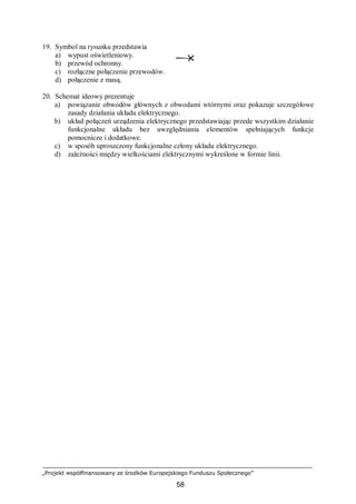„Projekt współfinansowany ze środków Europejskiego Funduszu Społecznego”
58
19. Symbol na rysunku przedstawia
a) wypust oświetleniowy.
b) przewód ochronny.
c) rozłączne połączenie przewodów.
d) połączenie z masą.
20. Schemat ideowy prezentuje
a) powiązanie obwodów głównych z obwodami wtórnymi oraz pokazuje szczegółowe
zasady działania układu elektrycznego.
b) układ połączeń urządzenia elektrycznego przedstawiając przede wszystkim działanie
funkcjonalne układu bez uwzględniania elementów spełniających funkcje
pomocnicze i dodatkowe.
c) w sposób uproszczony funkcjonalne człony układu elektrycznego.
d) zależności między wielkościami elektrycznymi wykreślone w formie linii.
 