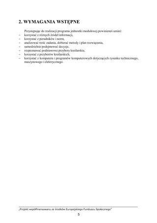„Projekt współfinansowany ze środków Europejskiego Funduszu Społecznego”
5
2. WYMAGANIA WSTĘPNE
Przystępując do realizacji programu jednostki modułowej powinieneś umieć:
− korzystać z różnych źródeł informacji,
− korzystać z poradników i norm,
− analizować treść zadania, dobierać metody i plan rozwiązania,
− samodzielnie podejmować decyzje,
− rozpoznawać podstawowe przybory kreślarskie,
− korzystać z przyborów kreślarskich,
− korzystać z komputera i programów komputerowych dotyczących rysunku technicznego,
maszynowego i elektrycznego.
 
