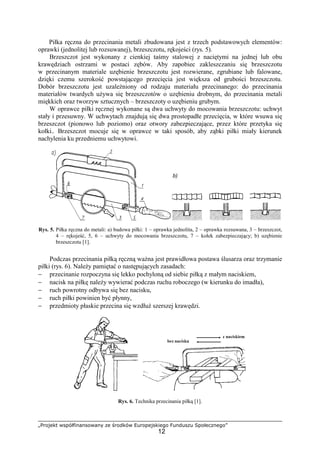 „Projekt współfinansowany ze środków Europejskiego Funduszu Społecznego”
12
Piłka ręczna do przecinania metali zbudowana jest z trzech podstawowych elementów:
oprawki (jednolitej lub rozsuwanej), brzeszczotu, rękojeści (rys. 5).
Brzeszczot jest wykonany z cienkiej taśmy stalowej z naciętymi na jednej lub obu
krawędziach ostrzami w postaci zębów. Aby zapobiec zakleszczaniu się brzeszczotu
w przecinanym materiale uzębienie brzeszczotu jest rozwierane, zgrubiane lub falowane,
dzięki czemu szerokość powstającego przecięcia jest większa od grubości brzeszczotu.
Dobór brzeszczotu jest uzaleŜniony od rodzaju materiału przecinanego: do przecinania
materiałów twardych uŜywa się brzeszczotów o uzębieniu drobnym, do przecinania metali
miękkich oraz tworzyw sztucznych – brzeszczoty o uzębieniu grubym.
W oprawce piłki ręcznej wykonane są dwa uchwyty do mocowania brzeszczotu: uchwyt
stały i przesuwny. W uchwytach znajdują się dwa prostopadłe przecięcia, w które wsuwa się
brzeszczot (pionowo lub poziomo) oraz otwory zabezpieczające, przez które przetyka się
kołki.. Brzeszczot mocuje się w oprawce w taki sposób, aby ząbki piłki miały kierunek
nachylenia ku przedniemu uchwytowi.
Rys. 5. Piłka ręczna do metali: a) budowa piłki: 1 – oprawka jednolita, 2 – oprawka rozsuwana, 3 – brzeszczot,
4 – rękojeść, 5, 6 – uchwyty do mocowania brzeszczotu, 7 – kołek zabezpieczający; b) uzębienie
brzeszczotu [1].
Podczas przecinania piłką ręczną waŜna jest prawidłowa postawa ślusarza oraz trzymanie
piłki (rys. 6). NaleŜy pamiętać o następujących zasadach:
− przecinanie rozpoczyna się lekko pochyloną od siebie piłką z małym naciskiem,
− nacisk na piłkę naleŜy wywierać podczas ruchu roboczego (w kierunku do imadła),
− ruch powrotny odbywa się bez nacisku,
− ruch piłki powinien być płynny,
− przedmioty płaskie przecina się wzdłuŜ szerszej krawędzi.
Rys. 6. Technika przecinania piłką [1].
b)
 