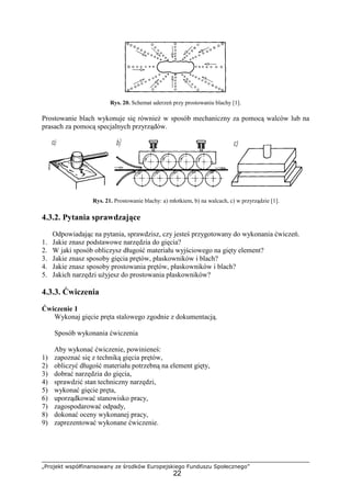 „Projekt współfinansowany ze środków Europejskiego Funduszu Społecznego”
22
Rys. 20. Schemat uderzeń przy prostowaniu blachy [1].
Prostowanie blach wykonuje się równieŜ w sposób mechaniczny za pomocą walców lub na
prasach za pomocą specjalnych przyrządów.
Rys. 21. Prostowanie blachy: a) młotkiem, b) na walcach, c) w przyrządzie [1].
4.3.2. Pytania sprawdzające
Odpowiadając na pytania, sprawdzisz, czy jesteś przygotowany do wykonania ćwiczeń.
1. Jakie znasz podstawowe narzędzia do gięcia?
2. W jaki sposób obliczysz długość materiału wyjściowego na gięty element?
3. Jakie znasz sposoby gięcia prętów, płaskowników i blach?
4. Jakie znasz sposoby prostowania prętów, płaskowników i blach?
5. Jakich narzędzi uŜyjesz do prostowania płaskowników?
4.3.3. Ćwiczenia
Ćwiczenie 1
Wykonaj gięcie pręta stalowego zgodnie z dokumentacją.
Sposób wykonania ćwiczenia
Aby wykonać ćwiczenie, powinieneś:
1) zapoznać się z techniką gięcia prętów,
2) obliczyć długość materiału potrzebną na element gięty,
3) dobrać narzędzia do gięcia,
4) sprawdzić stan techniczny narzędzi,
5) wykonać gięcie pręta,
6) uporządkować stanowisko pracy,
7) zagospodarować odpady,
8) dokonać oceny wykonanej pracy,
9) zaprezentować wykonane ćwiczenie.
 